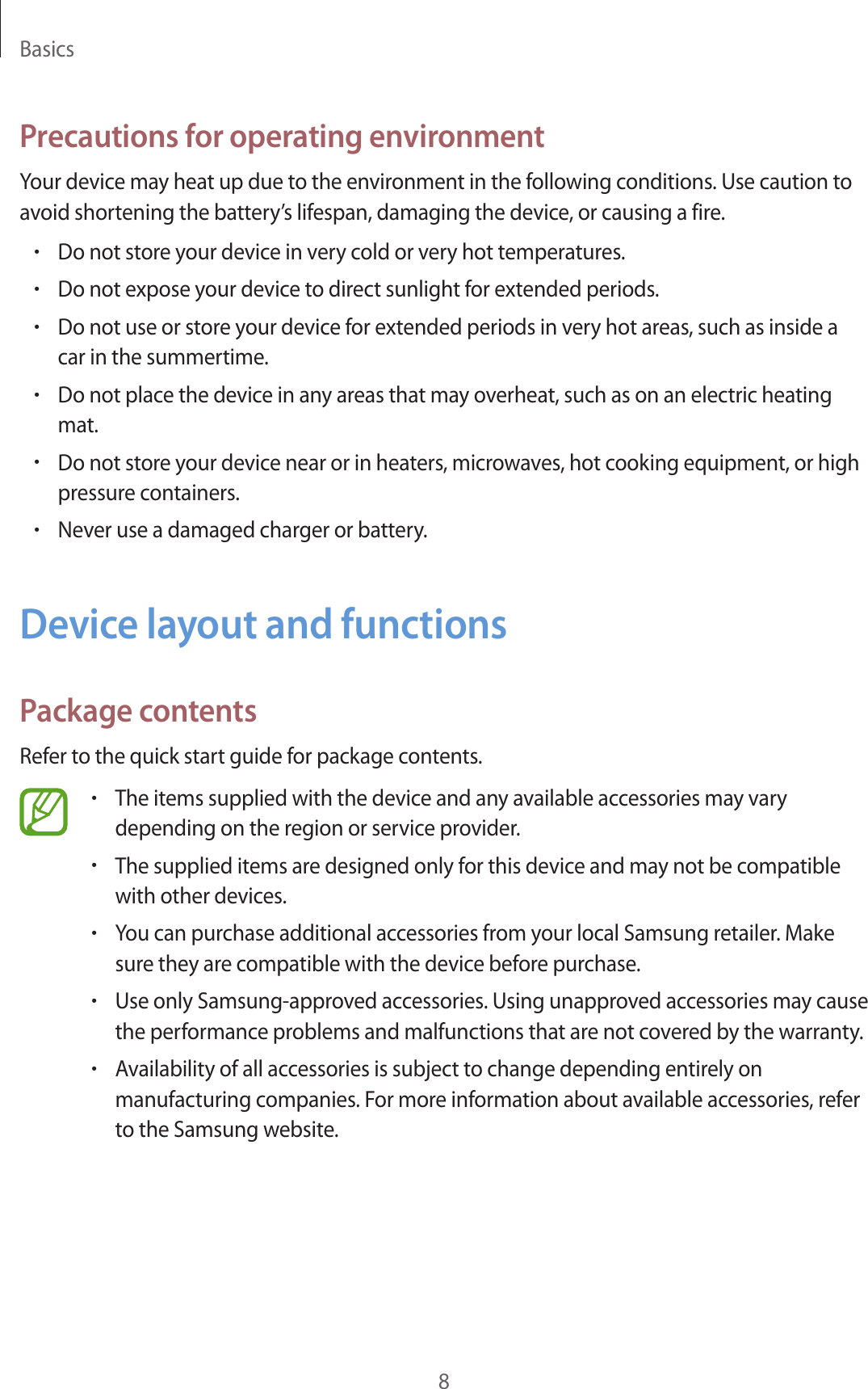 Basics8Precautions for operating environmentYour device may heat up due to the environment in the following conditions. Use caution to avoid shortening the battery’s lifespan, damaging the device, or causing a fire.•Do not store your device in very cold or very hot temperatures.•Do not expose your device to direct sunlight for extended periods.•Do not use or store your device for extended periods in very hot areas, such as inside a car in the summertime.•Do not place the device in any areas that may overheat, such as on an electric heating mat.•Do not store your device near or in heaters, microwaves, hot cooking equipment, or high pressure containers.•Never use a damaged charger or battery.Device layout and functionsPackage contentsRefer to the quick start guide for package contents.•The items supplied with the device and any available accessories may vary depending on the region or service provider.•The supplied items are designed only for this device and may not be compatible with other devices.•You can purchase additional accessories from your local Samsung retailer. Make sure they are compatible with the device before purchase.•Use only Samsung-approved accessories. Using unapproved accessories may cause the performance problems and malfunctions that are not covered by the warranty.•Availability of all accessories is subject to change depending entirely on manufacturing companies. For more information about available accessories, refer to the Samsung website.
