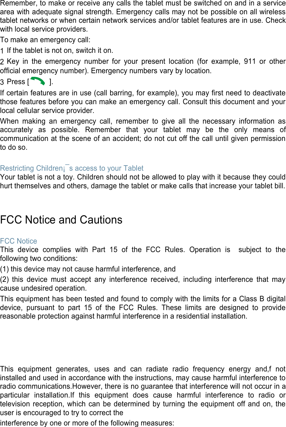 Remember, to make or receive any calls the tablet must be switched on and in a service area with adequate signal strength. Emergency calls may not be possible on all wireless tablet networks or when certain network services and/or tablet features are in use. Check with local service providers. To make an emergency call: 1 If the tablet is not on, switch it on. 2 Key  in  the  emergency  number  for  your  present  location  (for  example,  911  or  other official emergency number). Emergency numbers vary by location. 3 Press [   ]. If certain features are in use (call barring, for example), you may first need to deactivate those features before you can make an emergency call. Consult this document and your local cellular service provider. When  making  an  emergency  call,  remember  to  give  all  the  necessary  information  as accurately  as  possible.  Remember  that  your  tablet  may  be  the  only  means  of communication at the scene of an accident; do not cut off the call until given permission to do so.  Restricting Children¡¯s access to your Tablet Your tablet is not a toy. Children should not be allowed to play with it because they could hurt themselves and others, damage the tablet or make calls that increase your tablet bill.   FCC Notice and Cautions  FCC Notice This  device  complies  with  Part  15  of  the  FCC  Rules.  Operation  is    subject  to  the following two conditions: (1) this device may not cause harmful interference, and (2)  this  device  must  accept  any  interference  received,  including  interference  that  may cause undesired operation. This equipment has been tested and found to comply with the limits for a Class B digital device,  pursuant  to  part  15  of  the  FCC  Rules.  These  limits  are  designed  to  provide reasonable protection against harmful interference in a residential installation.     This  equipment  generates,  uses  and  can  radiate  radio  frequency  energy  and,f  not installed and used in accordance with the instructions, may cause harmful interference to radio communications.However, there is no guarantee that interference will not occur in a particular  installation.If  this  equipment  does  cause  harmful  interference  to  radio  or television reception, which can  be  determined  by turning  the equipment  off and on,  the user is encouraged to try to correct the interference by one or more of the following measures: 