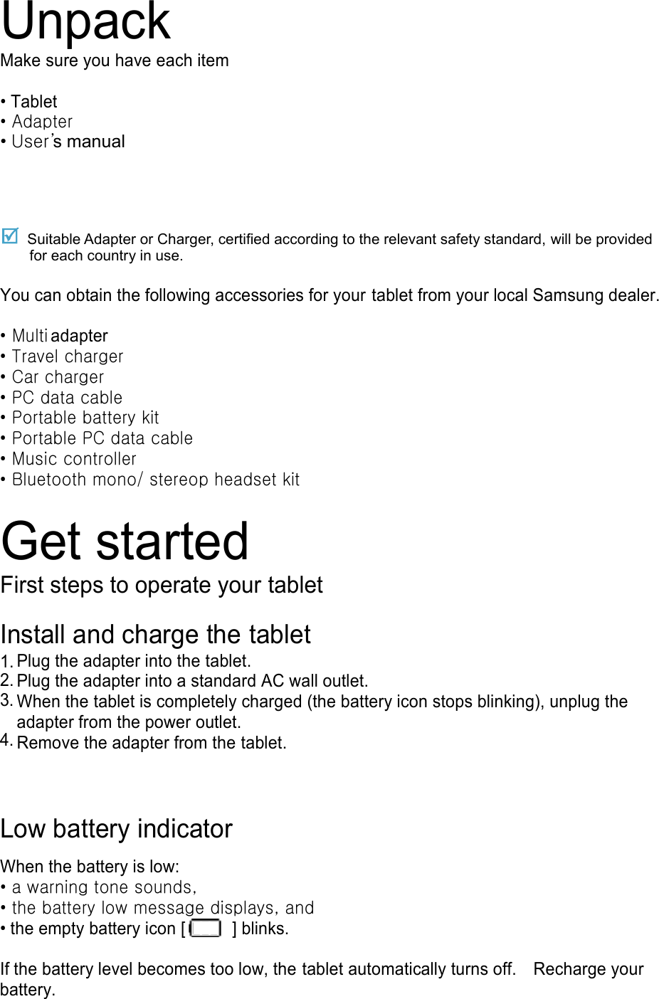 Unpack Make sure you have each item  • Tablet • Adapter    • User’s manual  Suitable Adapter or Charger, certified according to the relevant safety standard, will be provided for each country in use.  You can obtain the following accessories for your tablet from your local Samsung dealer.  • Multi adapter • Travel charger • Car charger • PC data cable • Portable battery kit • Portable PC data cable • Music controller • Bluetooth mono/ stereop headset kit  Get started First steps to operate your tablet  Install and charge the tablet 1.       2. Plug the adapter into the tablet. 3. Plug the adapter into a standard AC wall outlet. 4. When the tablet is completely charged (the battery icon stops blinking), unplug the adapter from the power outlet.  Remove the adapter from the tablet.  Low battery indicator  When the battery is low: • a warning tone sounds, • the battery low message displays, and • the empty battery icon [   ] blinks.  If the battery level becomes too low, the tablet automatically turns off.    Recharge your battery. 