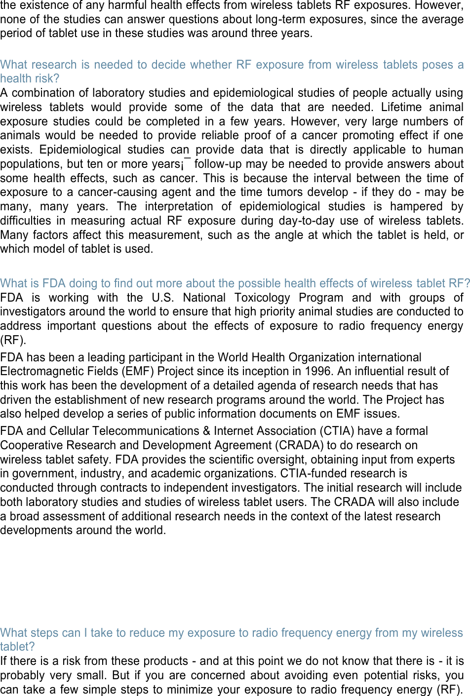 the existence of any harmful health effects from wireless tablets RF exposures. However, none of the studies can answer questions about long-term exposures, since the average period of tablet use in these studies was around three years.  What research is needed to decide whether RF exposure from wireless  tablets poses a health risk? A combination of laboratory studies and epidemiological studies of people actually using wireless  tablets  would  provide  some  of  the  data  that  are  needed.  Lifetime  animal exposure  studies  could  be  completed  in  a  few  years.  However,  very  large  numbers  of animals  would  be  needed  to  provide  reliable  proof  of  a  cancer  promoting  effect  if  one exists.  Epidemiological  studies  can  provide  data  that  is  directly  applicable  to  human populations, but ten or more years¡¯ follow-up may be needed to provide answers about some  health  effects,  such  as  cancer.  This  is  because  the  interval  between  the  time  of exposure to a  cancer-causing  agent and  the time  tumors develop  - if they do  - may be many,  many  years.  The  interpretation  of  epidemiological  studies  is  hampered  by difficulties  in  measuring  actual  RF  exposure  during  day-to-day  use  of  wireless  tablets. Many factors  affect this  measurement, such  as the angle at which the  tablet is held, or which model of tablet is used.  What is FDA doing to find out more about the possible health effects of wireless tablet RF? FDA  is  working  with  the  U.S.  National  Toxicology  Program  and  with  groups  of investigators around the world to ensure that high priority animal studies are conducted to address  important  questions  about  the  effects  of  exposure  to  radio  frequency  energy (RF). FDA has been a leading participant in the World Health Organization international Electromagnetic Fields (EMF) Project since its inception in 1996. An influential result of this work has been the development of a detailed agenda of research needs that has driven the establishment of new research programs around the world. The Project has also helped develop a series of public information documents on EMF issues. FDA and Cellular Telecommunications &amp; Internet Association (CTIA) have a formal Cooperative Research and Development Agreement (CRADA) to do research on wireless tablet safety. FDA provides the scientific oversight, obtaining input from experts in government, industry, and academic organizations. CTIA-funded research is conducted through contracts to independent investigators. The initial research will include both laboratory studies and studies of wireless tablet users. The CRADA will also include a broad assessment of additional research needs in the context of the latest research developments around the world.       What steps can I take to reduce my exposure to radio frequency energy from my wireless tablet? If there is a risk from these products - and at this point we do not know that there is - it is probably  very  small.  But  if  you  are  concerned  about  avoiding  even  potential  risks,  you can take a few simple steps to minimize your exposure to radio frequency energy (RF). 