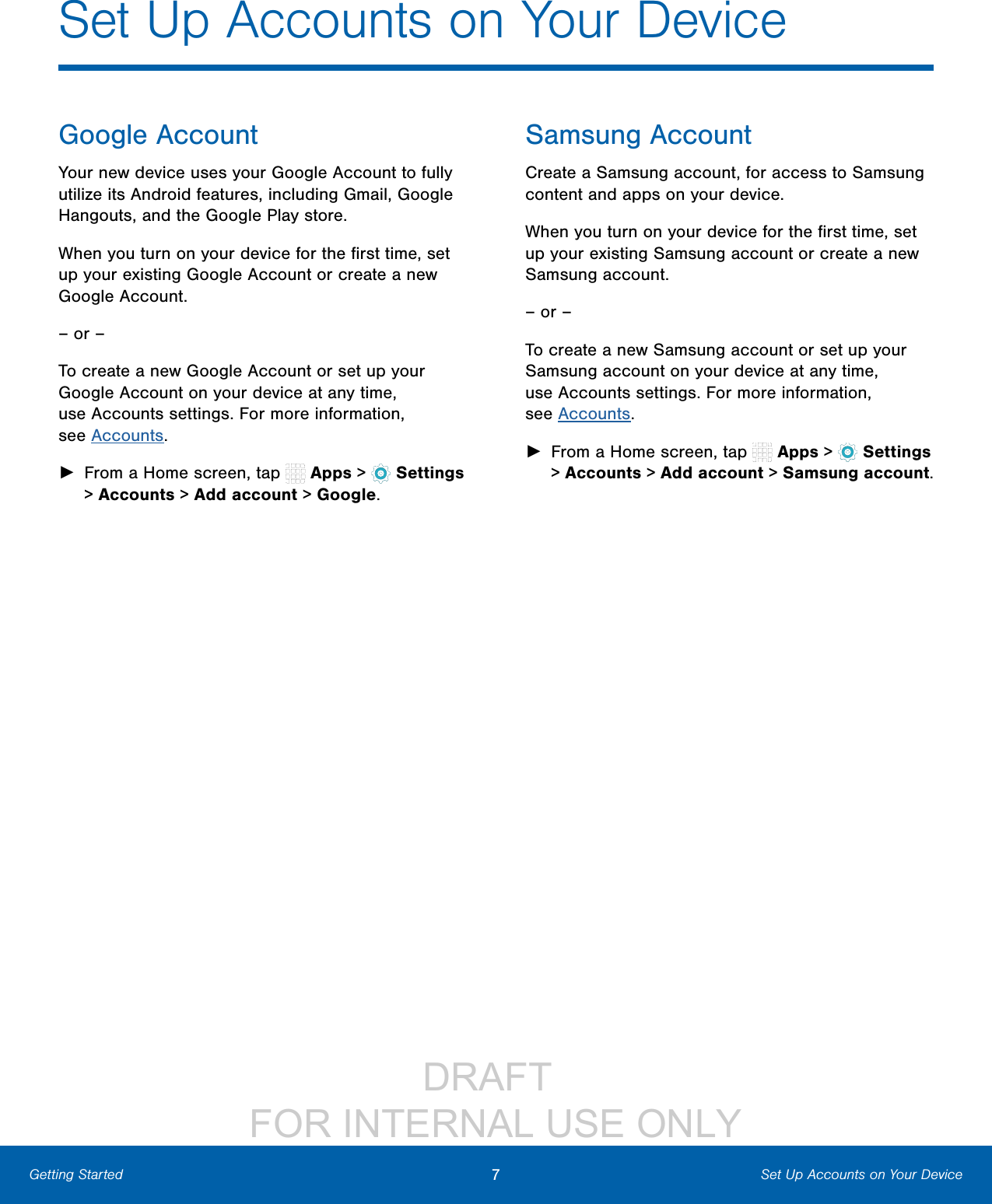                 DRAFT FOR INTERNAL USE ONLY7Set Up Accounts on Your DeviceGetting StartedGoogle AccountYour new device uses your Google Account to fully utilize its Android features, including Gmail, Google Hangouts, and the Google Play store.When you turn on your device for the ﬁrst time, set up your existing Google Account or create a new Google Account.– or –To create a new Google Account or set up your Google Account on your device at any time, use Accounts settings. Formore information, seeAccounts. ►From a Home screen, tap   Apps &gt;  Settings &gt; Accounts &gt; Add account &gt; Google.Samsung AccountCreate a Samsung account, for access to Samsung content and apps on your device. When you turn on your device for the ﬁrst time, set up your existing Samsung account or create a new Samsung account.– or –To create a new Samsung account or set up your Samsung account on your device at any time, use Accounts settings. Formore information, seeAccounts. ►From a Home screen, tap   Apps &gt;  Settings &gt; Accounts &gt; Add account &gt; Samsungaccount.Set Up Accounts on Your Device