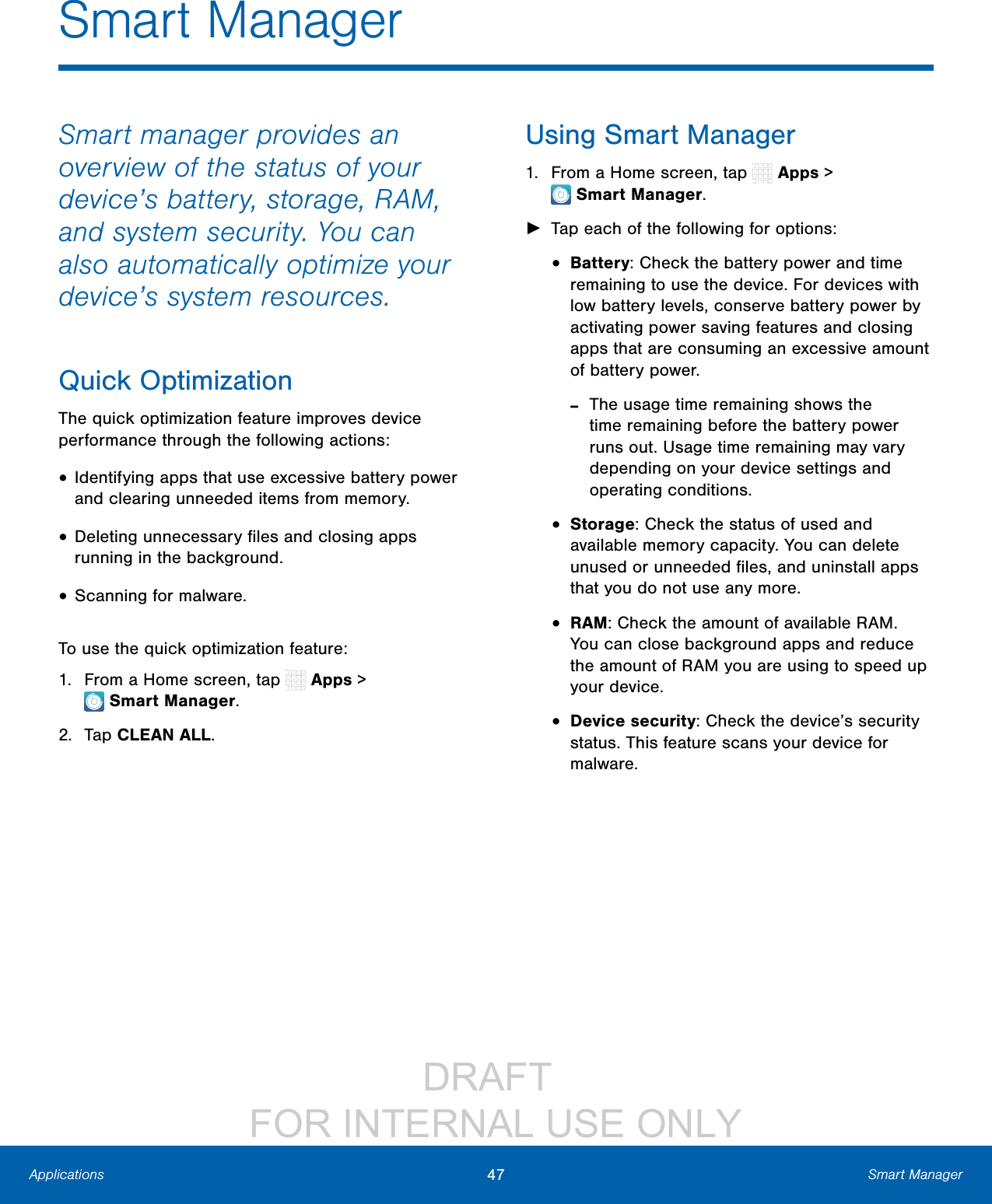DRAFT FOR INTERNAL USE ONLY47 Smart ManagerApplicationsSmart ManagerSmart manager provides an overview of the status of your device’s battery, storage, RAM, and system security. You can also automatically optimize your device’s system resources.Quick OptimizationThe quick optimization feature improves device performance through the following actions:• Identifying apps that use excessive battery power and clearing unneeded items from memory.• Deleting unnecessary files and closing apps running in the background.• Scanning for malware.To use the quick optimization feature:1. From a Home screen, tap Apps > SmartManager.2. Tap CLEAN ALL.Using Smart Manager1. From a Home screen, tap Apps > SmartManager. ►Tap each of the following for options:• Battery: Check the battery power and time remaining to use the device. For devices with low battery levels, conserve battery power by activating power saving features and closing apps that are consuming an excessive amount of battery power. -The usage time remaining shows the time remaining before the battery power runs out. Usage time remaining may vary depending on your device settings and operating conditions.• Storage: Check the status of used and available memory capacity. You can delete unused or unneeded files, and uninstall apps that you do not use any more.• RAM: Check the amount of available RAM. You can close background apps and reduce the amount of RAM you are using to speed up your device.• Device security: Check the device’s security status. This feature scans your device for malware.