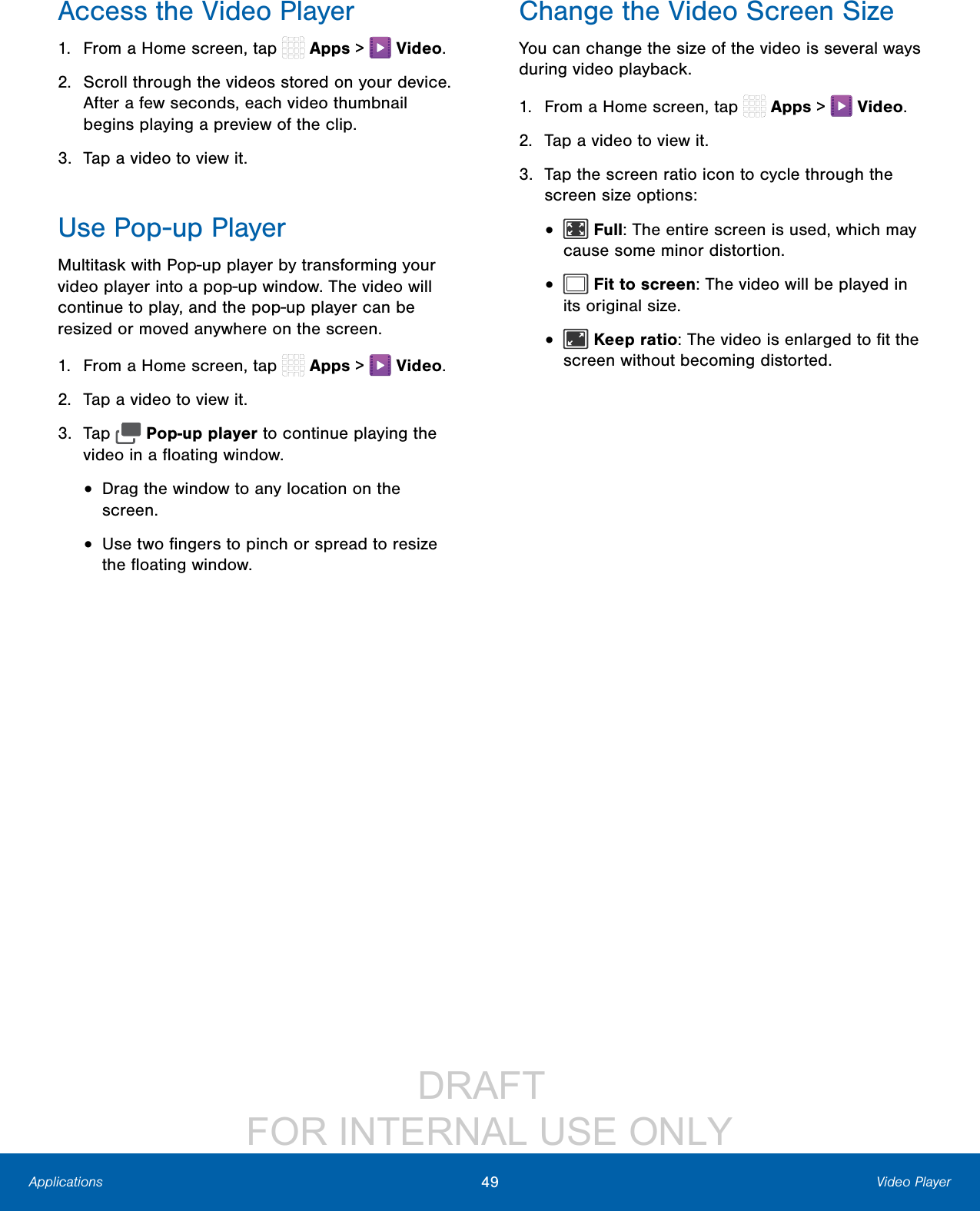 DRAFT FOR INTERNAL USE ONLY49 Video PlayerApplicationsAccess the Video Player1. From a Home screen, tap Apps > Video.2. Scroll through the videos stored on your device. After a few seconds, each video thumbnail begins playing a preview of the clip.3. Tap a video to view it.Use Pop-up PlayerMultitask with Pop-up player by transforming your video player into a pop-up window. The video will continue to play, and the pop-up player can be resized or moved anywhere on the screen.1. From a Home screen, tap Apps > Video.2. Tap a video to view it.3. Tap Pop-up player to continue playing the video in a floating window. • Drag the window to any location on the screen.• Use two fingers to pinch or spread to resize the floating window.Change the Video Screen SizeYou can change the size of the video is several ways during video playback.1. From a Home screen, tap Apps > Video.2. Tap a video to view it.3. Tap the screen ratio icon to cycle through the screen size options:• Full: The entire screen is used, which may cause some minor distortion.• Fit to screen: The video will be played in its original size.• Keep ratio: The video is enlarged to fit the screen without becoming distorted.