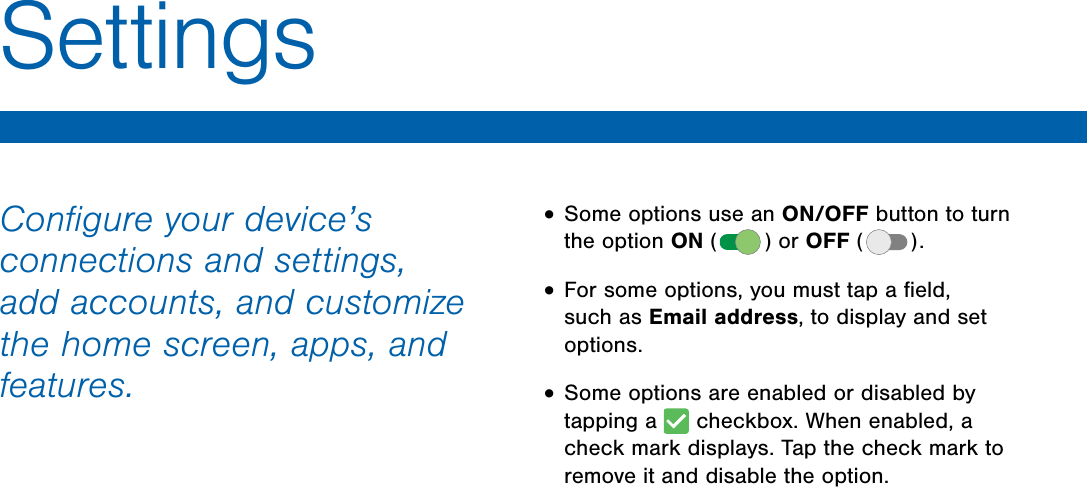 DRAFT FOR INTERNAL USE ONLYConfigure your device’s connections and settings, add accounts, and customize the home screen, apps, and features.• Some options use an ON/OFF button to turn the option ON ( ) or OFF ( ). • For some options, you must tap a field, such as Email address, to display and set options.• Some options are enabled or disabled by tapping a checkbox. When enabled, a check mark displays. Tap the check mark to remove it and disable the option.Settings
