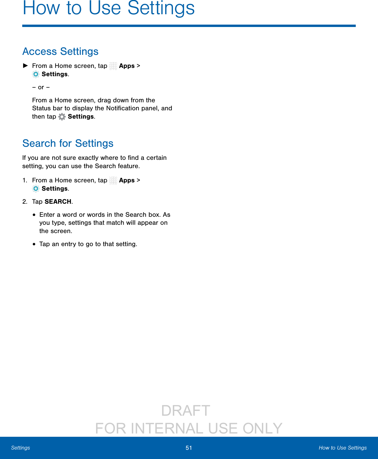 DRAFT FOR INTERNAL USE ONLY51 How to Use SettingsSettingsHow to Use SettingsAccess Settings ►From a Home screen, tap Apps > Settings.– or –From a Home screen, drag down from the Statusbar to display the Notification panel, and then tap Settings.Search for SettingsIf you are not sure exactly where to find a certain setting, you can use the Search feature.1. From a Home screen, tap Apps > Settings.2. Tap SEARCH.• Enter a word or words in the Search box. As you type, settings that match will appear on the screen.• Tap an entry to go to that setting.