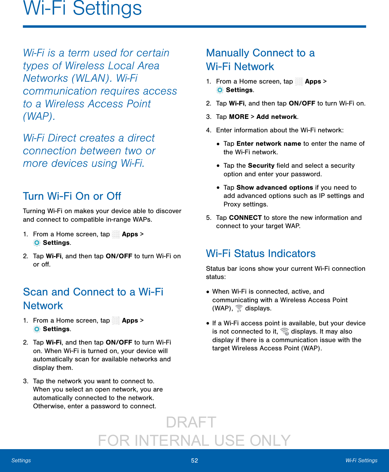 DRAFT FOR INTERNAL USE ONLY52 Wi-Fi SettingsSettingsWi-Fi is a term used for certain types of Wireless Local Area Networks (WLAN). Wi-Fi communication requires access to a Wireless Access Point (WAP).Wi-Fi Direct creates a direct connection between two or more devices using Wi-Fi. Turn Wi-Fi On or OffTurning Wi-Fi on makes your device able to discover and connect to compatible in-range WAPs.1. From a Home screen, tap Apps > Settings.2. Tap Wi-Fi, and then tap ON/OFF to turn Wi-Fi on or off.Scan and Connect to a Wi-Fi Network1. From a Home screen, tap Apps > Settings.2. Tap Wi-Fi, and then tap ON/OFF to turn Wi-Fi on. When Wi-Fi is turned on, your device will automatically scan for available networks and display them.3. Tap the network you want to connect to. When you select an open network, you are automatically connected to the network. Otherwise, enter a password to connect.Manually Connect to a Wi-FiNetwork1. From a Home screen, tap Apps > Settings.2. Tap Wi-Fi, and then tap ON/OFF to turn Wi-Fi on.3. Tap MORE > Addnetwork.4. Enter information about the Wi-Fi network:• Tap Enter network name to enter the name of the Wi-Fi network.• Tap the Security field and select a security option and enter your password.• Tap Show advanced options if you need to add advanced options such as IPsettings and Proxy settings.5. Tap CONNECT to store the new information and connect to your target WAP.Wi-Fi Status IndicatorsStatusbar icons show your current Wi-Fi connection status:• When Wi-Fi is connected, active, and communicating with a Wireless Access Point (WAP), displays.• If a Wi-Fi access point is available, but your device is not connected to it, displays. It may also display if there is a communication issue with the target Wireless Access Point (WAP).Wi-Fi Settings