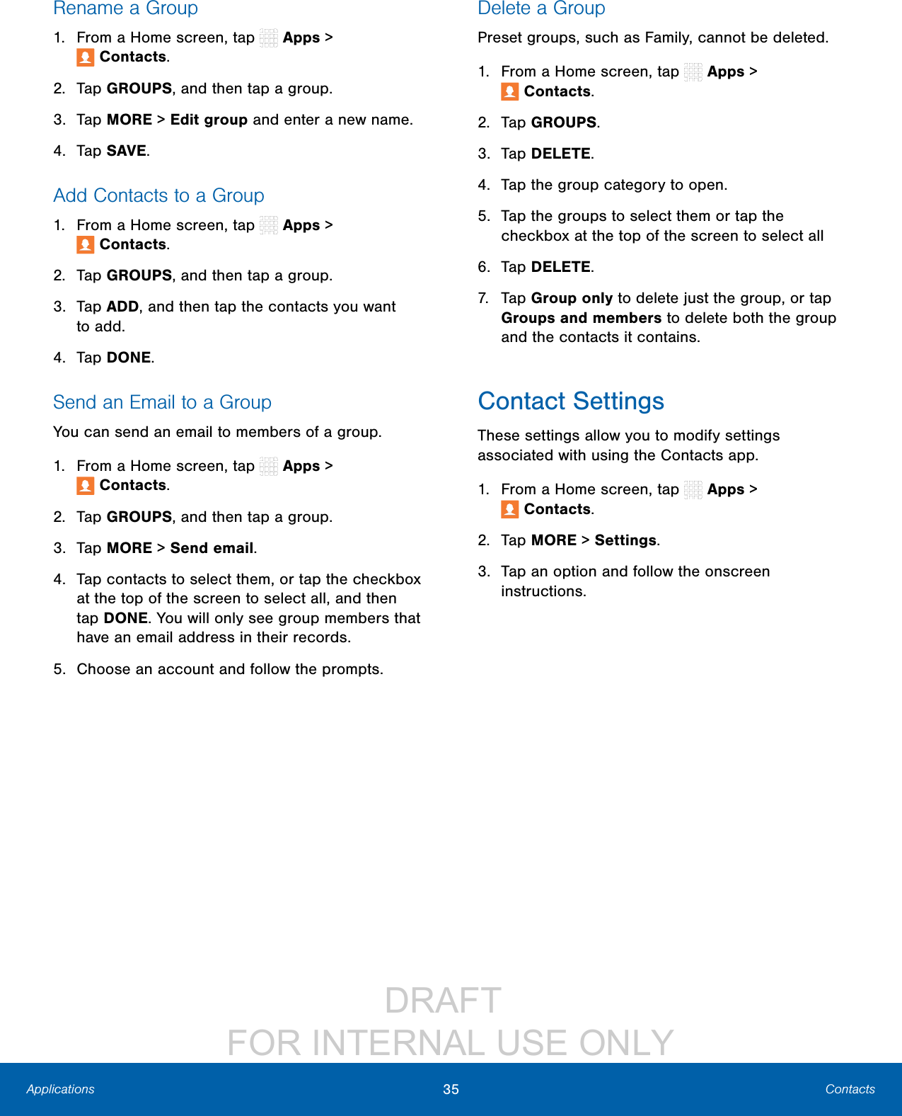 DRAFT FOR INTERNAL USE ONLY35 ContactsApplicationsRename a Group1. From a Home screen, tap Apps > Contacts.2. Tap GROUPS, and then tap a group.3. Tap MORE > Edit group and enter a new name.4. Tap SAVE.Add Contacts to a Group1. From a Home screen, tap Apps > Contacts.2. Tap GROUPS, and then tap a group.3. Tap ADD, and then tap the contacts you want toadd.4. Tap DONE.Send an Email to a GroupYou can send an email to members of a group.1. From a Home screen, tap Apps > Contacts.2. Tap GROUPS, and then tap a group.3. Tap MORE > Send email.4. Tap contacts to select them, or tap the checkbox at the top of the screen to select all, and then tap DONE. You will only see group members that have an email address in their records.5. Choose an account and follow the prompts.Delete a GroupPreset groups, such as Family, cannot be deleted.1. From a Home screen, tap Apps > Contacts.2. Tap GROUPS.3. Tap DELETE.4. Tap the group category to open.5. Tap the groups to select them or tap the checkbox at the top of the screen to select all6. Tap DELETE.7. Tap Group only to delete just the group, or tap Groups and members to delete both the group and the contacts it contains.Contact SettingsThese settings allow you to modify settings associated with using the Contacts app.1. From a Home screen, tap Apps > Contacts.2. Tap MORE > Settings.3. Tap an option and follow the onscreen instructions.