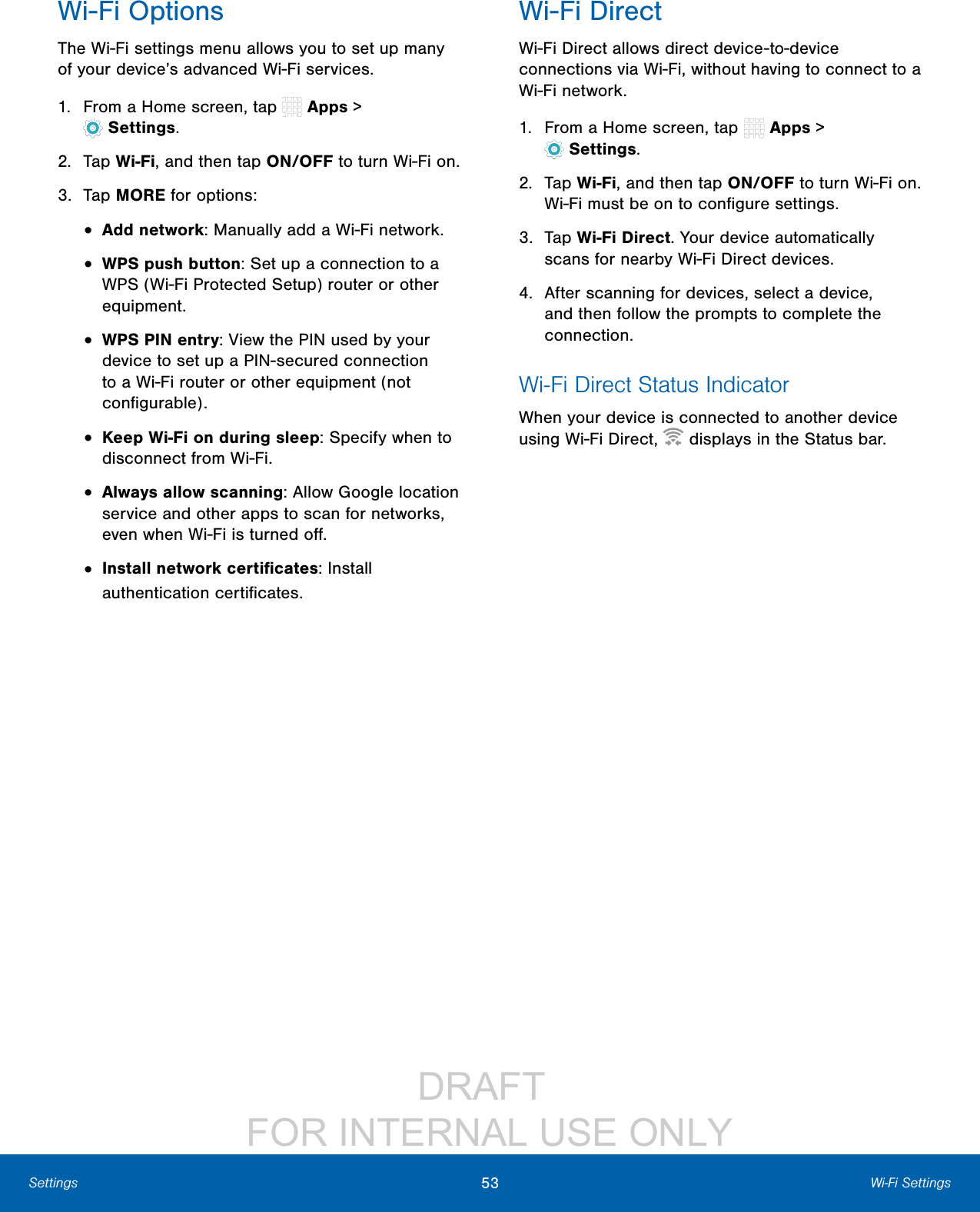 DRAFT FOR INTERNAL USE ONLY53 Wi-Fi SettingsSettingsWi-Fi OptionsThe Wi-Fi settings menu allows you to set up many of your device’s advanced Wi-Fi services.1. From a Home screen, tap Apps > Settings.2. Tap Wi-Fi, and then tap ON/OFF to turn Wi-Fi on.3. Tap MORE for options:• Add network: Manually add a Wi-Fi network.• WPS push button: Set up a connection to a WPS (Wi-Fi Protected Setup) router or other equipment.• WPS PIN entry: View the PIN used by your device to set up a PIN-secured connection to a Wi-Fi router or other equipment (not configurable).• Keep Wi-Fi on during sleep: Specify when to disconnect from Wi-Fi.• Always allow scanning: Allow Google location service and other apps to scan for networks, even when Wi-Fi is turned off.• Install network certificates: Install authentication certificates.Wi-Fi DirectWi-Fi Direct allows direct device-to-device connections via Wi-Fi, without having to connect to a Wi-Fi network.1. From a Home screen, tap Apps > Settings.2. Tap Wi-Fi, and then tap ON/OFF to turn Wi-Fi on. Wi-Fi must be on to configure settings.3. Tap Wi-Fi Direct. Your device automatically scans for nearby Wi-Fi Direct devices.4. After scanning for devices, select a device, and then follow the prompts to complete the connection.Wi-Fi Direct Status IndicatorWhen your device is connected to another device using Wi-Fi Direct, displays in the Statusbar.
