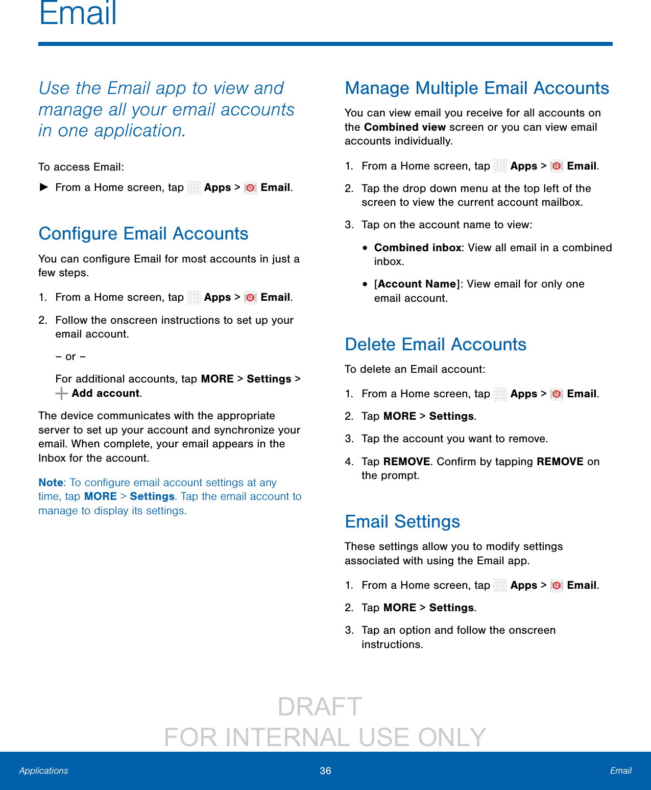                 DRAFT FOR INTERNAL USE ONLY36 EmailApplicationsUse the Email app to view and manage all your email accounts in one application.To access Email: ►From a Home screen, tap   Apps &gt;   Email.Conﬁgure Email AccountsYou can conﬁgure Email for most accounts in just a few steps.1.  From a Home screen, tap   Apps &gt;   Email.2.  Follow the onscreen instructions to set up your email account.– or –For additional accounts, tap MORE &gt; Settings &gt;  Add account.The device communicates with the appropriate server to set up your account and synchronize your email. When complete, your email appears in the Inbox for the account.Note: To conﬁgure email account settings at any time, tap MORE &gt; Settings. Tap the email account to manage to display its settings.Manage Multiple Email AccountsYou can view email you receive for all accounts on the Combined view screen or you can view email accounts individually.1.  From a Home screen, tap   Apps &gt;   Email.2.  Tap the drop down menu at the top left of the screen to view the current account mailbox.3.  Tap on the account name to view:•  Combined inbox: View all email in a combined inbox.•  [Account Name]: View email for only one email account.Delete Email AccountsTo delete an Email account:1.  From a Home screen, tap   Apps &gt;   Email.2.  Tap MORE &gt; Settings.3.  Tap the account you want to remove.4.  Tap REMOVE. Conﬁrm by tapping REMOVE on the prompt.Email SettingsThese settings allow you to modify settings associated with using the Email app.1.  From a Home screen, tap   Apps &gt;   Email.2.  Tap MORE &gt; Settings.3.  Tap an option and follow the onscreen instructions.Email