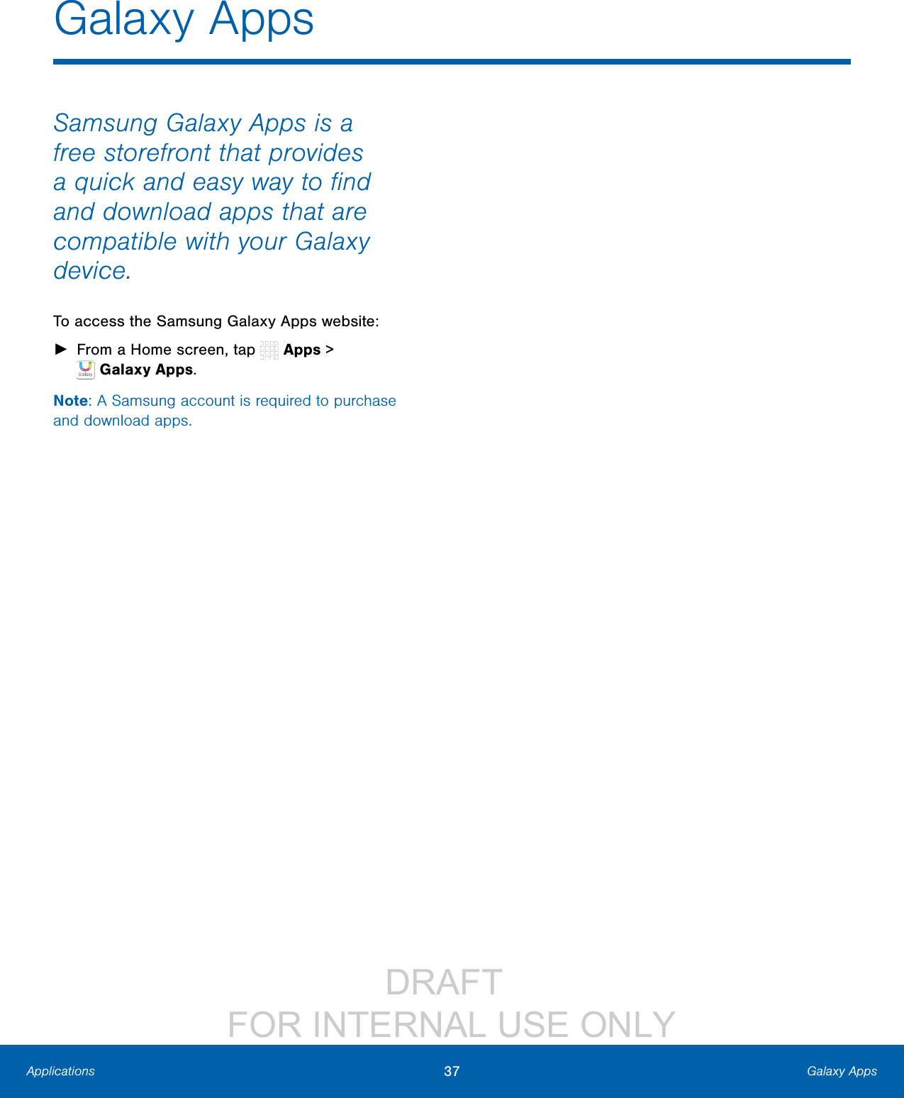 DRAFT FOR INTERNAL USE ONLY37 Galaxy AppsApplicationsGalaxy AppsSamsung Galaxy Apps is a free storefront that provides a quick and easy way to find and download apps that are compatible with your Galaxy device.To access the Samsung Galaxy Apps website: ►From a Home screen, tap Apps > GalaxyApps.Note: A Samsung account is required to purchase and download apps.