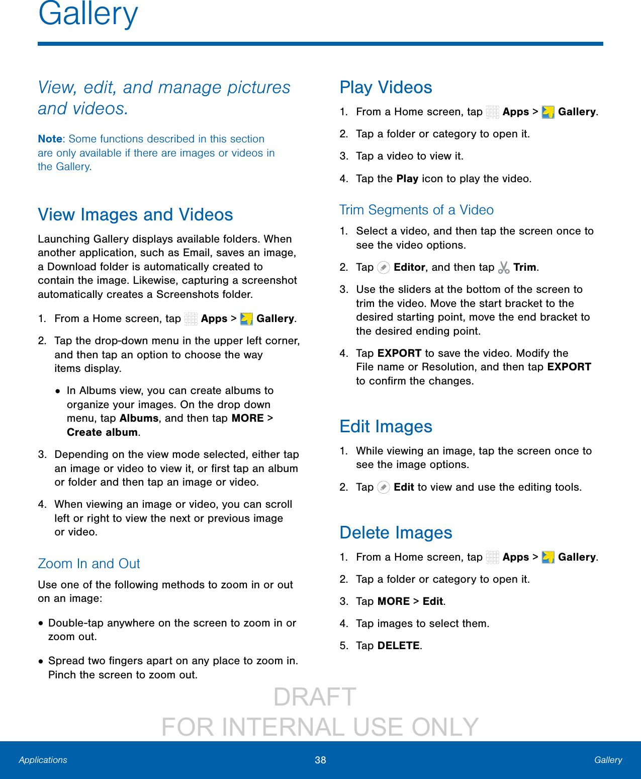 DRAFT FOR INTERNAL USE ONLY38 GalleryApplicationsView, edit, and manage pictures and videos.Note: Some functions described in this section are only available if there are images or videos in theGallery.View Images and VideosLaunching Gallery displays available folders. When another application, such as Email, saves an image, a Download folder is automatically created to contain the image. Likewise, capturing a screenshot automatically creates a Screenshots folder.1. From a Home screen, tap Apps > Gallery.2. Tap the drop-down menu in the upper left corner, and then tap an option to choose the way itemsdisplay.• In Albums view, you can create albums to organize your images. On the drop down menu, tap Albums, and then tap MORE > Create album.3. Depending on the view mode selected, either tap an image or video to view it, or first tap an album or folder and then tap an image or video.4. When viewing an image or video, you can scroll left or right to view the next or previous image orvideo.Zoom In and OutUse one of the following methods to zoom in or out on an image:• Double-tap anywhere on the screen to zoom in or zoom out.• Spread two fingers apart on any place to zoom in. Pinch the screen to zoom out.Play Videos1. From a Home screen, tap Apps > Gallery.2. Tap a folder or category to open it.3. Tap a video to view it.4. Tap the Play icon to play the video.Trim Segments of a Video1. Select a video, and then tap the screen once to see the video options.2. Tap Editor, and then tap Trim.3. Use the sliders at the bottom of the screen to trim the video. Move the start bracket to the desired starting point, move the end bracket to the desired ending point.4. Tap EXPORT to save the video. Modify the Filename or Resolution, and then tap EXPORT to confirm the changes.Edit Images1. While viewing an image, tap the screen once to see the image options.2. Tap Edit to view and use the editing tools.Delete Images1. From a Home screen, tap Apps > Gallery.2. Tap a folder or category to open it.3. Tap MORE > Edit.4. Tap images to select them.5. Tap DELETE.Gallery