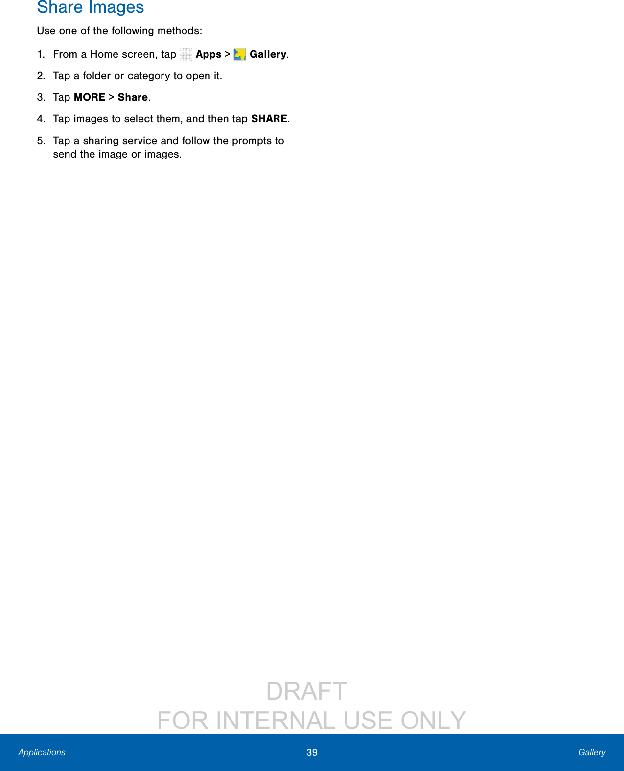 DRAFT FOR INTERNAL USE ONLY39 GalleryApplicationsShare ImagesUse one of the following methods:1. From a Home screen, tap Apps > Gallery.2. Tap a folder or category to open it.3. Tap MORE > Share.4. Tap images to select them, and then tap SHARE.5. Tap a sharing service and follow the prompts to send the image or images.