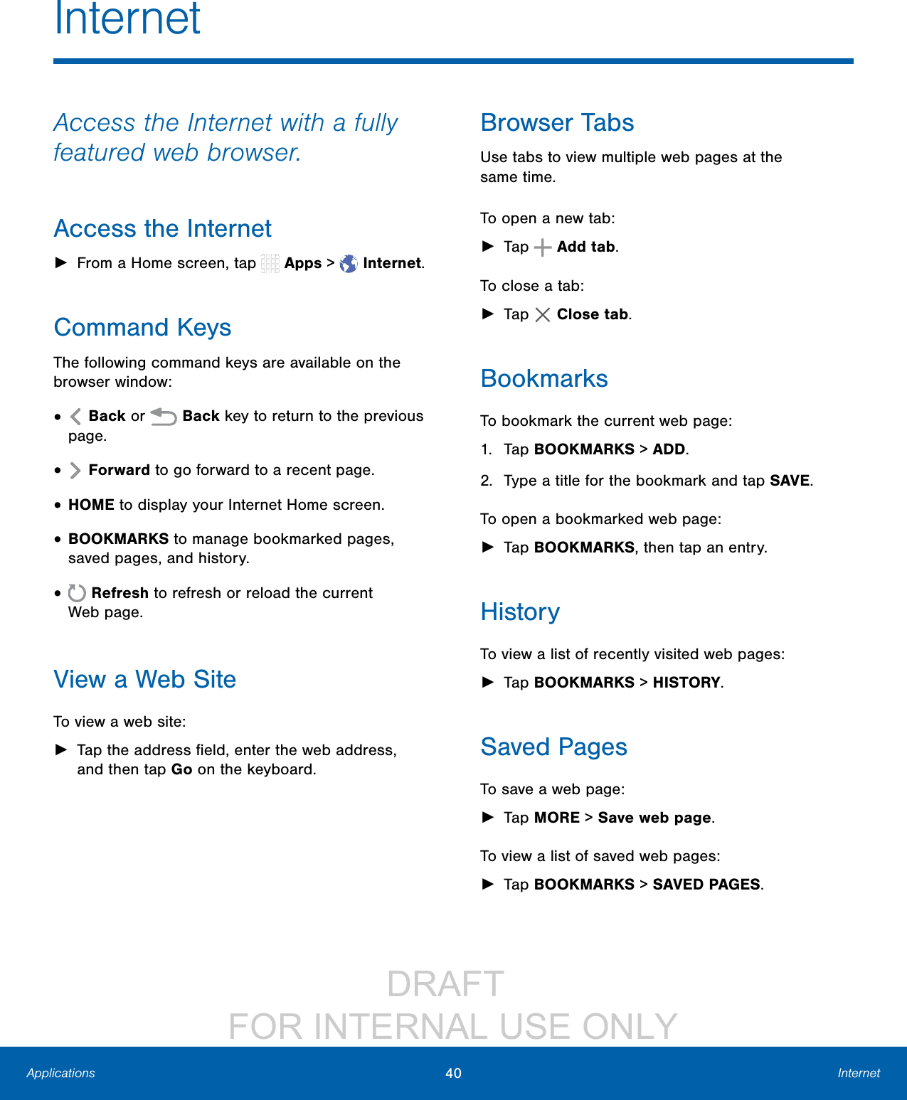 DRAFT FOR INTERNAL USE ONLY40 InternetApplicationsAccess the Internet with a fully featured web browser.Access the Internet ►From a Home screen, tap Apps > Internet.Command KeysThe following command keys are available on the browser window:• Back or Back key to return to the previous page.• Forward to go forward to a recent page.• HOME to display your Internet Home screen.• BOOKMARKS to manage bookmarked pages, saved pages, and history.• Refresh to refresh or reload the current Webpage.View a Web SiteTo view a web site: ►Tap the address field, enter the web address, and then tap Go on the keyboard.Browser TabsUse tabs to view multiple web pages at the sametime.To open a new tab: ►Tap Add tab.To close a tab: ►Tap Closetab.BookmarksTo bookmark the current web page:1. Tap BOOKMARKS > ADD.2. Type a title for the bookmark and tap SAVE.To open a bookmarked web page: ►Tap BOOKMARKS, then tap an entry.HistoryTo view a list of recently visited web pages: ►Tap BOOKMARKS > HISTORY.Saved PagesTo save a web page: ►Tap MORE > Savewebpage.To view a list of saved web pages: ►Tap BOOKMARKS > SAVED PAGES.Internet