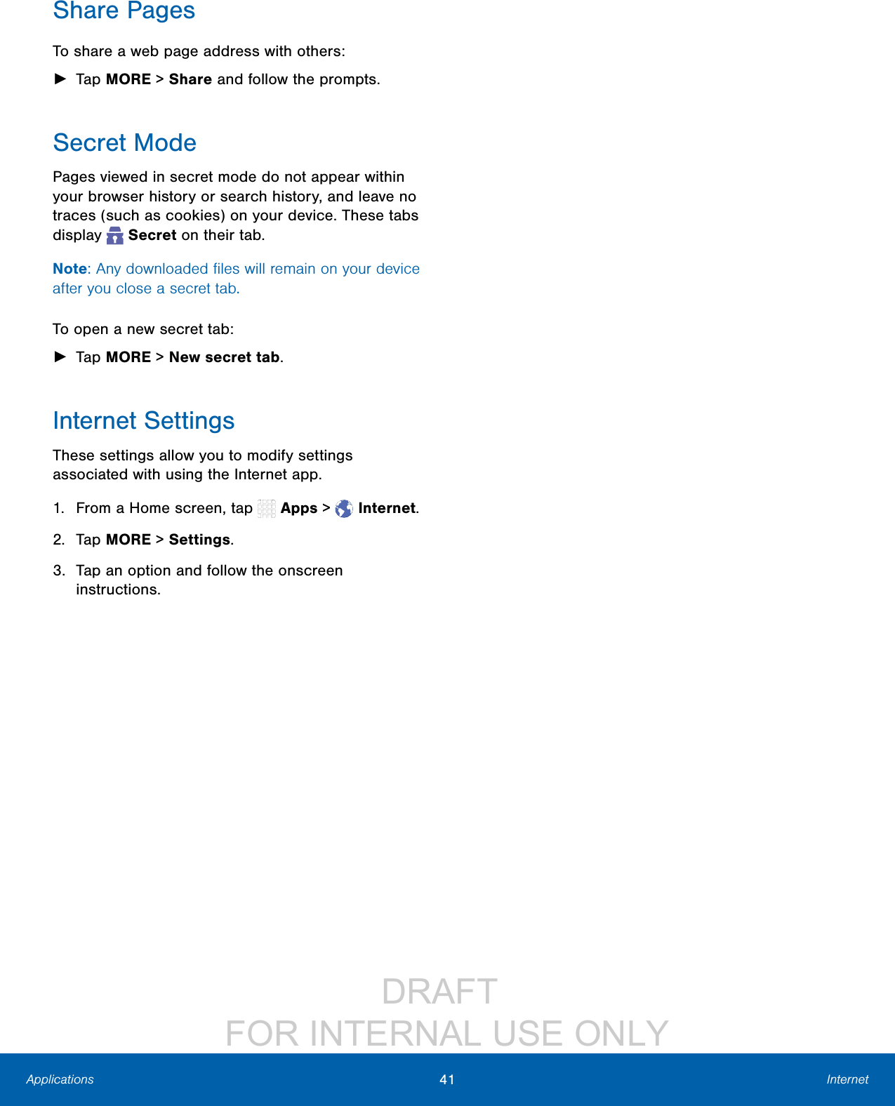 DRAFT FOR INTERNAL USE ONLY41 InternetApplicationsShare PagesTo share a web page address with others: ►Tap MORE > Share and follow the prompts.Secret ModePages viewed in secret mode do not appear within your browser history or search history, and leave no traces (such as cookies) on your device. These tabs display Secret on their tab.Note: Any downloaded files will remain on your device after you close a secret tab.To open a new secret tab: ►Tap MORE > Newsecrettab. Internet SettingsThese settings allow you to modify settings associated with using the Internet app.1. From a Home screen, tap Apps > Internet.2. Tap MORE > Settings.3. Tap an option and follow the onscreen instructions.