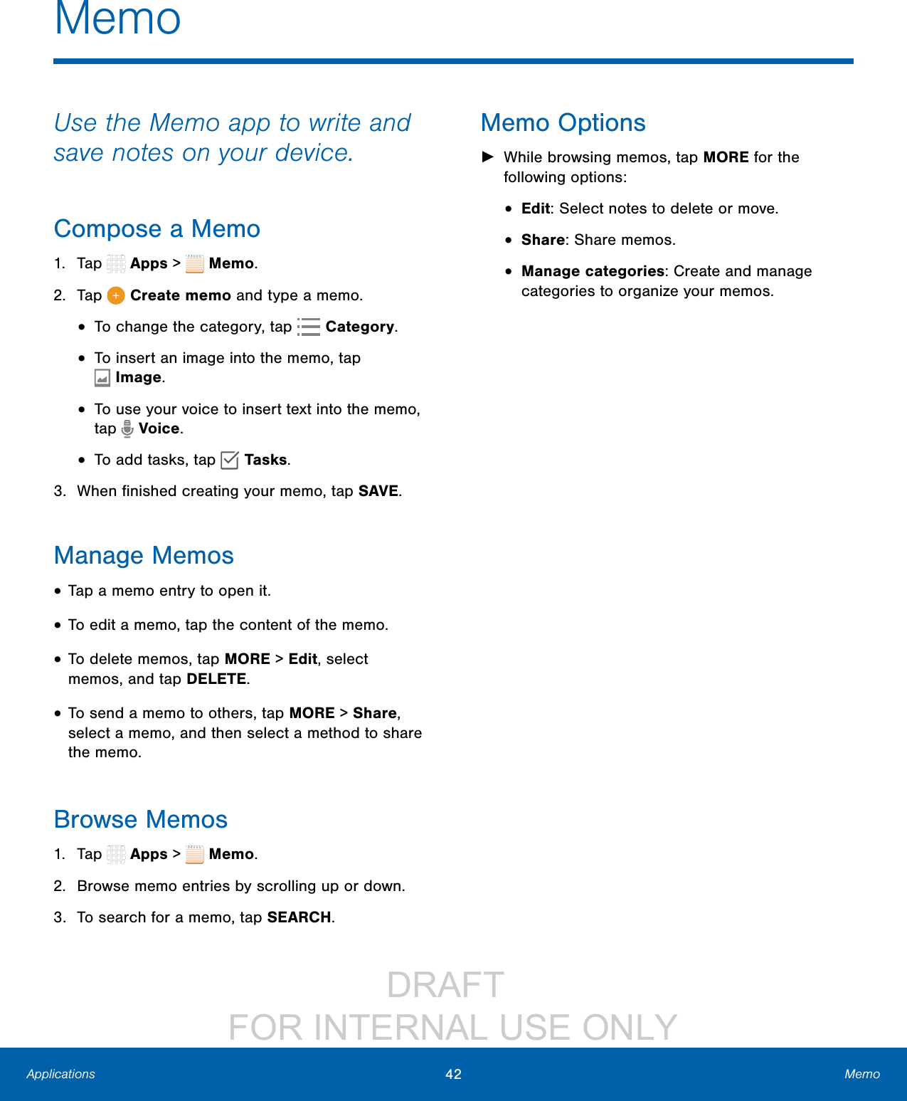 DRAFT FOR INTERNAL USE ONLY42 MemoApplicationsMemoUse the Memo app to write and save notes on your device.Compose a Memo1. Tap Apps > Memo. 2. Tap Create memo and type a memo.• To change the category, tap Category.• To insert an image into the memo, tap Image.• To use your voice to insert text into the memo, tap Voice.• To add tasks, tap Tasks.3. When finished creating your memo, tap SAVE.Manage Memos• Tap a memo entry to open it.• To edit a memo, tap the content of the memo.• To delete memos, tap MORE > Edit, select memos, and tap DELETE.• To send a memo to others, tap MORE > Share, select a memo, and then select a method to share the memo.Browse Memos1. Tap Apps > Memo.2. Browse memo entries by scrolling up or down.3. To search for a memo, tap SEARCH.Memo Options ►While browsing memos, tap MORE for the following options:• Edit: Select notes to delete or move.• Share: Share memos.• Manage categories: Create and manage categories to organize your memos.