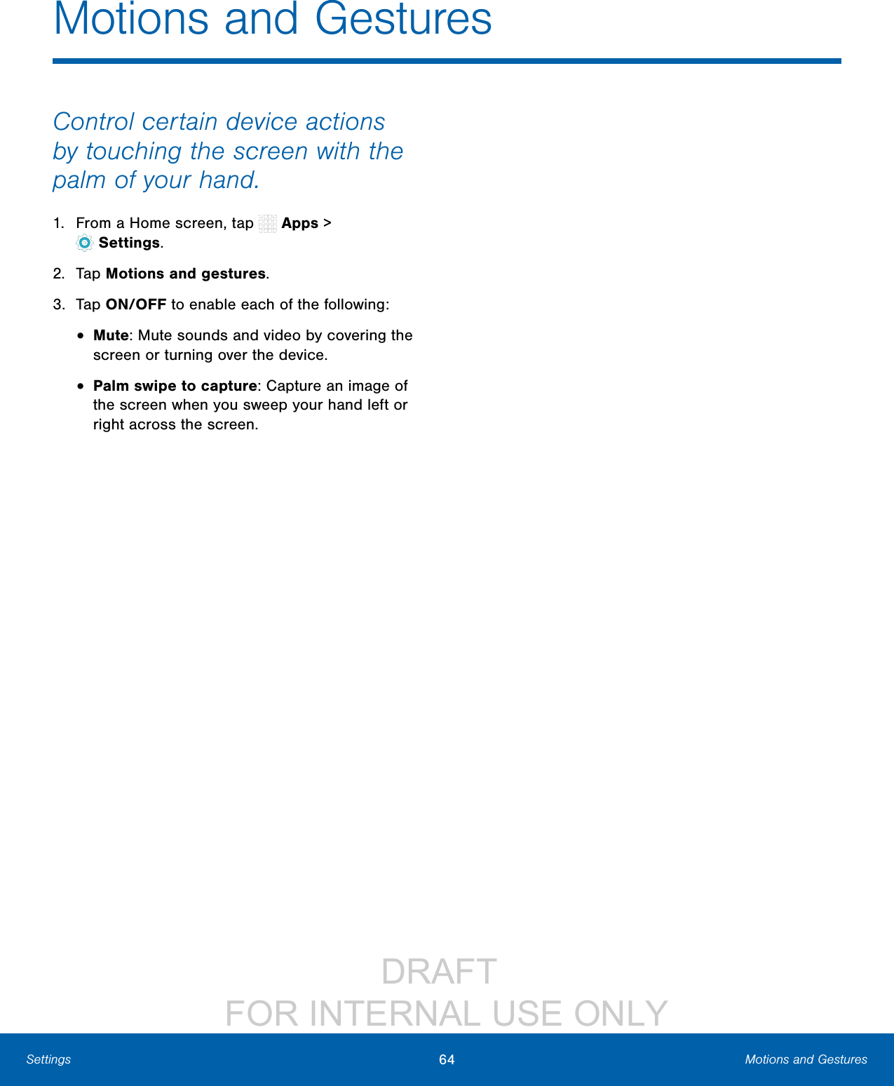 DRAFT FOR INTERNAL USE ONLY64 Motions and GesturesSettingsControl certain device actions by touching the screen with the palm of your hand.1. From a Home screen, tap Apps > Settings.2. Tap Motions and gestures.3. Tap ON/OFF to enable each of the following:• Mute: Mute sounds and video by covering the screen or turning over the device.• Palm swipe to capture: Capture an image of the screen when you sweep your hand left or right across the screen.Motions and Gestures
