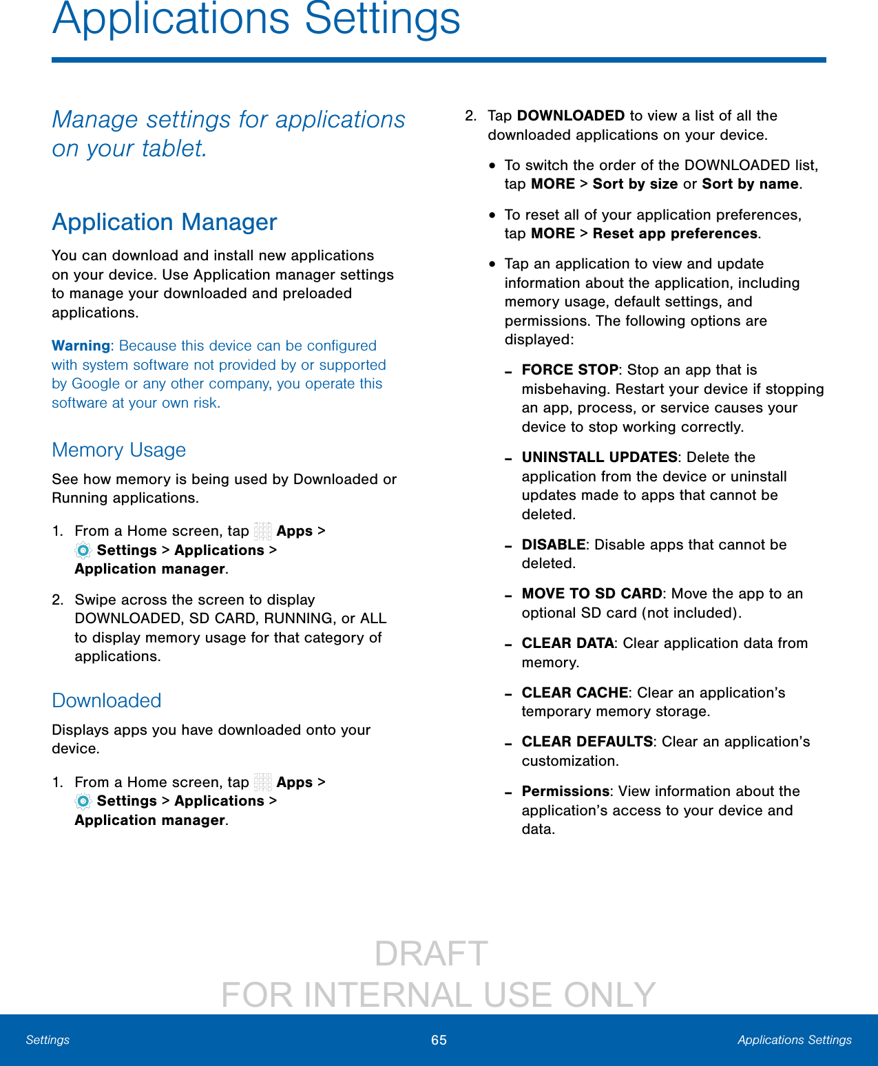 DRAFT FOR INTERNAL USE ONLY65 Applications SettingsSettingsApplications SettingsManage settings for applications on your tablet.Application ManagerYou can download and install new applications on your device. Use Application manager settings to manage your downloaded and preloaded applications.Warning: Because this device can be configured with system software not provided by or supported by Google or any other company, you operate this software at your own risk.Memory UsageSee how memory is being used by Downloaded or Running applications.1. From a Home screen, tap Apps> Settings> Applications > Applicationmanager.2. Swipe across the screen to display DOWNLOADED, SD CARD, RUNNING, or ALL to display memory usage for that category of applications.DownloadedDisplays apps you have downloaded onto your device.1. From a Home screen, tap Apps> Settings> Applications > Applicationmanager.2. Tap DOWNLOADED to view a list of all the downloaded applications on your device.• To switch the order of the DOWNLOADED list, tap MORE > Sort by size or Sort by name.• To reset all of your application preferences, tap MORE > Reset app preferences.• Tap an application to view and update information about the application, including memory usage, default settings, and permissions. The following options are displayed: -FORCE STOP: Stop an app that is misbehaving. Restart your device if stopping an app, process, or service causes your device to stop working correctly. -UNINSTALL UPDATES: Delete the application from the device or uninstall updates made to apps that cannot be deleted. -DISABLE: Disable apps that cannot be deleted. -MOVE TO SD CARD: Move the app to an optional SD card (not included). -CLEAR DATA: Clear application data from memory. -CLEAR CACHE: Clear an application’s temporary memory storage. -CLEAR DEFAULTS: Clear an application’s customization. -Permissions: View information about the application’s access to your device and data.