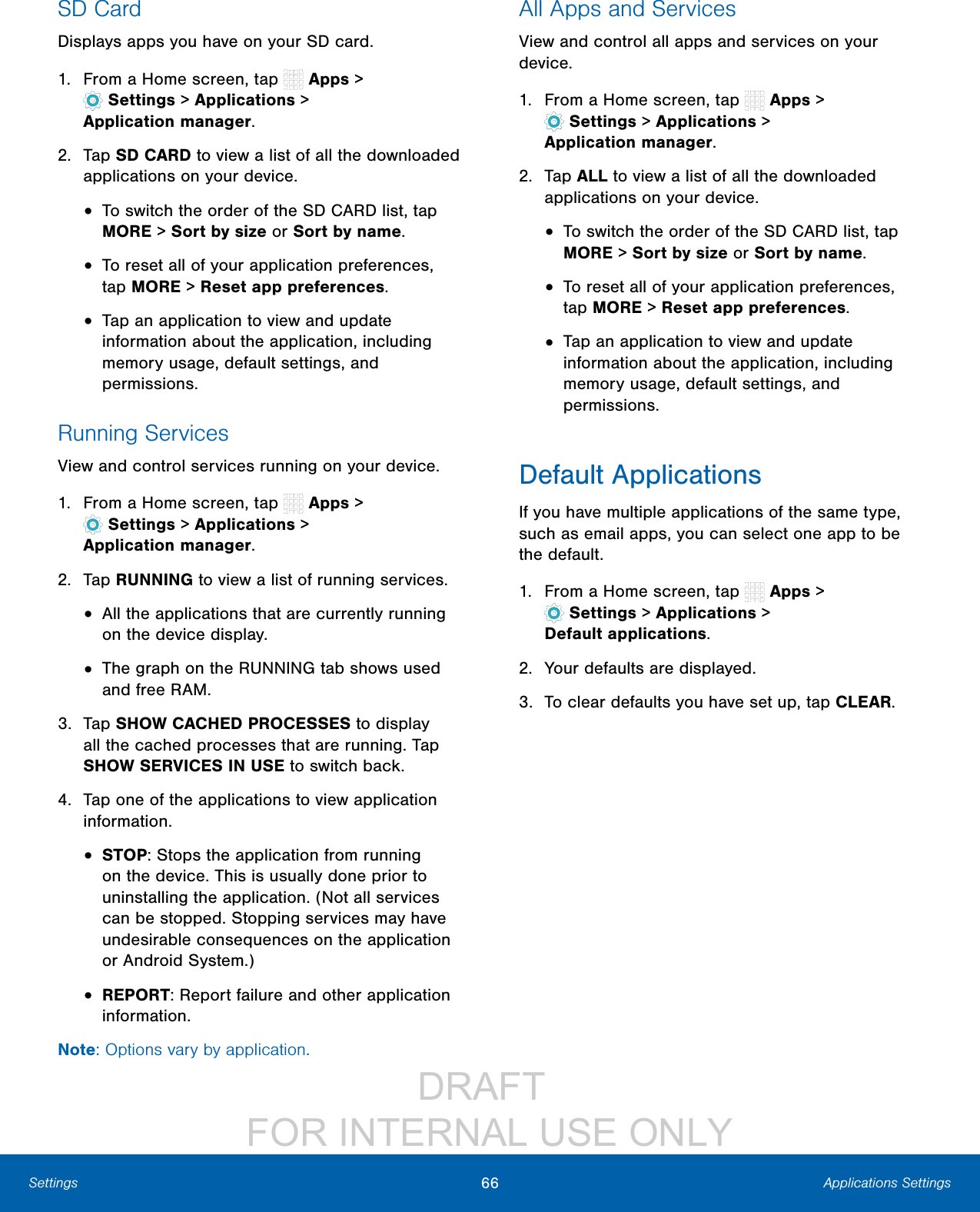 DRAFT FOR INTERNAL USE ONLY66 Applications SettingsSettingsSD CardDisplays apps you have on your SD card.1. From a Home screen, tap Apps> Settings> Applications > Applicationmanager.2. Tap SD CARD to view a list of all the downloaded applications on your device.• To switch the order of the SD CARD list, tap MORE > Sort by size or Sort by name.• To reset all of your application preferences, tap MORE > Reset app preferences.• Tap an application to view and update information about the application, including memory usage, default settings, and permissions.Running ServicesView and control services running on your device.1. From a Home screen, tap Apps> Settings> Applications > Applicationmanager.2. Tap RUNNING to view a list of running services.• All the applications that are currently running on the device display.• The graph on the RUNNING tab shows used and free RAM.3. Tap SHOW CACHED PROCESSES to display all the cached processes that are running. Tap SHOW SERVICES IN USE to switch back.4. Tap one of the applications to view application information.• STOP: Stops the application from running on the device. This is usually done prior to uninstalling the application. (Not all services can be stopped. Stopping services may have undesirable consequences on the application or Android System.)• REPORT: Report failure and other application information.Note: Options vary by application.All Apps and ServicesView and control all apps and services on your device.1. From a Home screen, tap Apps> Settings> Applications > Applicationmanager.2. Tap ALL to view a list of all the downloaded applications on your device.• To switch the order of the SD CARD list, tap MORE > Sort by size or Sort by name.• To reset all of your application preferences, tap MORE > Reset app preferences.• Tap an application to view and update information about the application, including memory usage, default settings, and permissions.Default ApplicationsIf you have multiple applications of the same type, such as email apps, you can select one app to be the default.1. From a Home screen, tap Apps> Settings> Applications > Defaultapplications.2. Your defaults are displayed.3. To clear defaults you have set up, tap CLEAR.