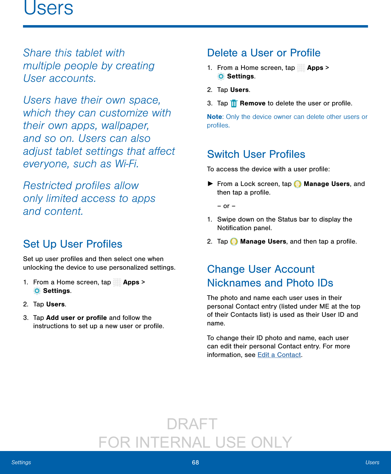 DRAFT FOR INTERNAL USE ONLY68 UsersSettingsUsersShare this tablet with multiple people by creating Useraccounts.Users have their own space, which they can customize with their own apps, wallpaper, and so on. Users can also adjust tablet settings that affect everyone, such as Wi-Fi.Restricted profiles allow only limited access to apps andcontent.Set Up User ProfilesSet up user profiles and then select one when unlocking the device to use personalized settings. 1. From a Home screen, tap Apps > Settings.2. Tap Users.3. Tap Add user or profile and follow the instructions to set up a new user or profile.Delete a User or Profile1. From a Home screen, tap Apps > Settings.2. Tap Users. 3. Tap Remove to delete the user or profile.Note: Only the device owner can delete other users or profiles.Switch User ProfilesTo access the device with a user profile: ►From a Lock screen, tap Manage Users, and then tap a profile.– or –1. Swipe down on the Status bar to display the Notification panel.2. Tap Manage Users, and then tap a profile.Change User Account Nicknames andPhotoIDsThe photo and name each user uses in their personal Contact entry (listed under ME at the top of their Contacts list) is used as their User ID and name.To change their ID photo and name, each user can edit their personal Contact entry. For more information, see Edit a Contact.