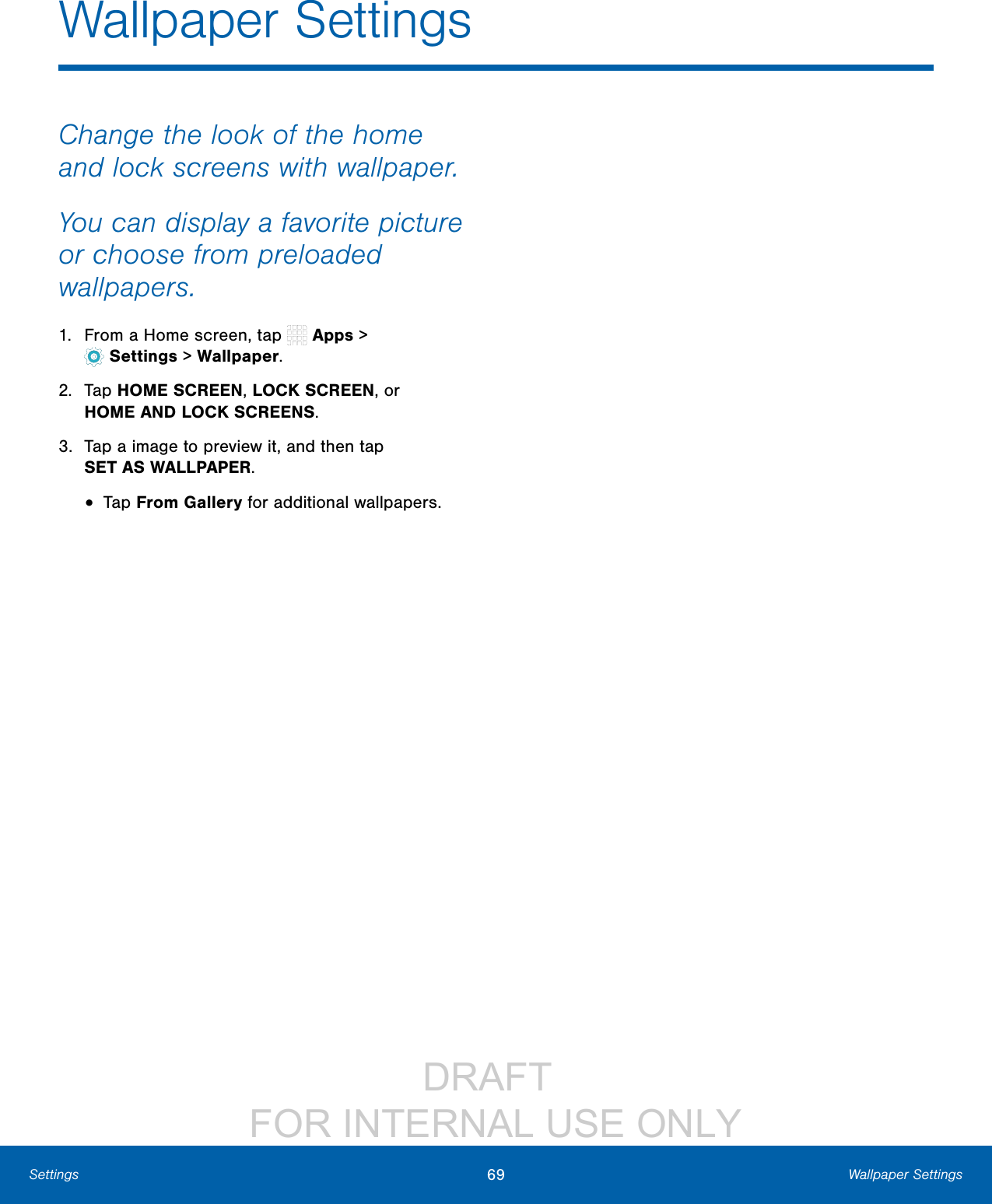 DRAFT FOR INTERNAL USE ONLY69 Wallpaper SettingsSettingsChange the look of the home and lock screens with wallpaper. You can display a favorite picture or choose from preloaded wallpapers.1. From a Home screen, tap Apps > Settings> Wallpaper.2. Tap HOME SCREEN, LOCK SCREEN, or HOMEAND LOCK SCREENS.3. Tap a image to preview it, and then tap SETASWALLPAPER.• Tap From Gallery for additional wallpapers.Wallpaper Settings