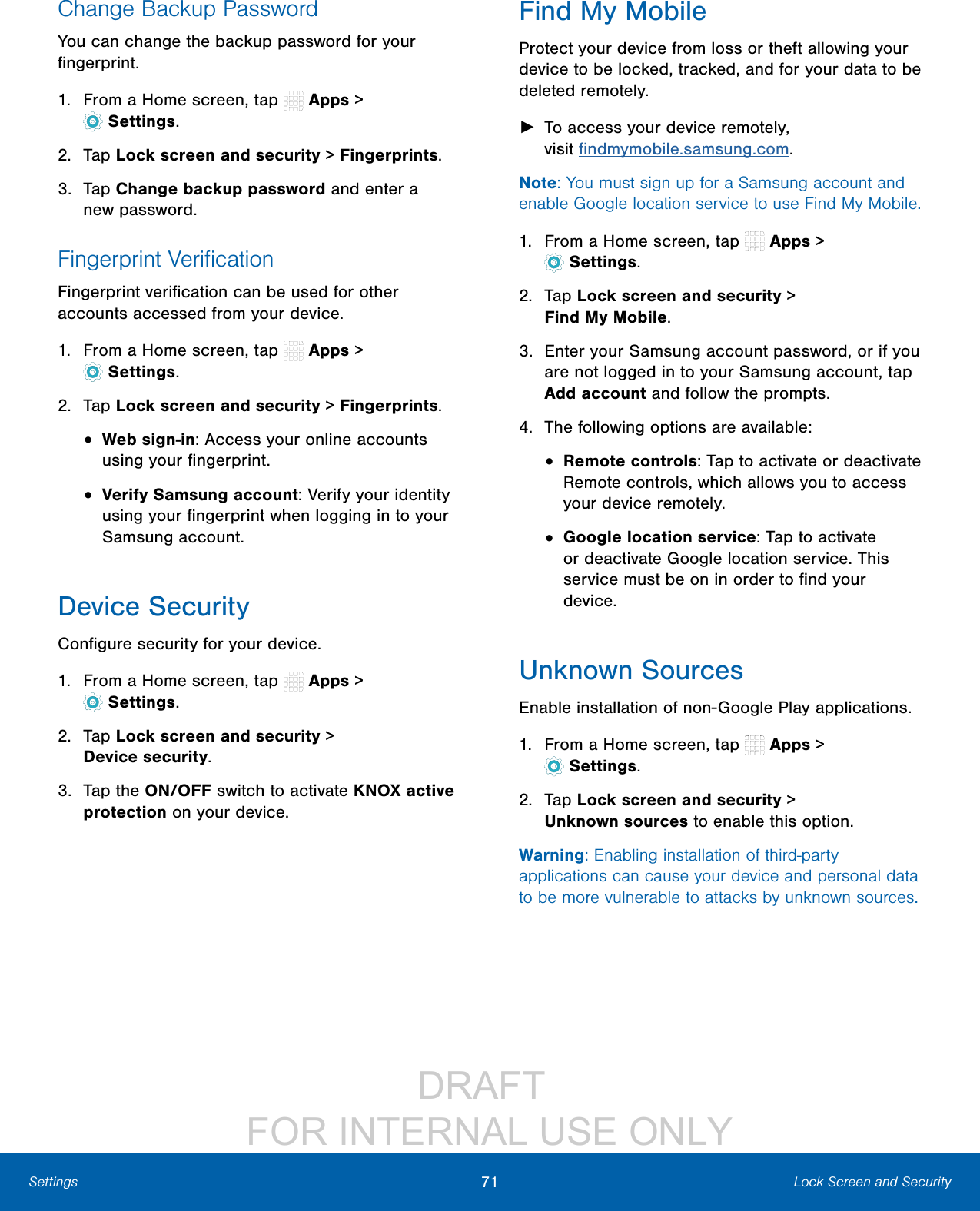 DRAFT FOR INTERNAL USE ONLY71 Lock Screen and SecuritySettingsChange Backup PasswordYou can change the backup password for your fingerprint.1. From a Home screen, tap Apps > Settings.2. Tap Lock screen and security > Fingerprints.3. Tap Change backup password and enter a newpassword.Fingerprint VerificationFingerprint verification can be used for other accounts accessed from your device.1. From a Home screen, tap Apps > Settings.2. Tap Lock screen and security > Fingerprints.• Web sign-in: Access your online accounts using your fingerprint.• Verify Samsung account: Verify your identity using your fingerprint when logging in to your Samsung account.Device SecurityConfigure security for your device.1. From a Home screen, tap Apps > Settings.2. Tap Lock screen and security > Devicesecurity.3. Tap the ON/OFF switch to activate KNOX active protection on your device.Find My MobileProtect your device from loss or theft allowing your device to be locked, tracked, and for your data to be deleted remotely. ►To access your device remotely, visitfindmymobile.samsung.com.Note: You must sign up for a Samsung account and enable Google location service to use Find My Mobile.1. From a Home screen, tap Apps > Settings.2. Tap Lock screen and security > FindMyMobile.3. Enter your Samsung account password, or if you are not logged in to your Samsung account, tap Add account and follow the prompts.4. The following options are available:• Remote controls: Tap to activate or deactivate Remote controls, which allows you to access your device remotely.• Google location service: Tap to activate or deactivate Google location service. This service must be on in order to find your device.Unknown SourcesEnable installation of non-Google Play applications.1. From a Home screen, tap Apps > Settings.2. Tap Lock screen and security > Unknownsources to enable this option.Warning: Enabling installation of third-party applications can cause your device and personal data to be more vulnerable to attacks by unknown sources.