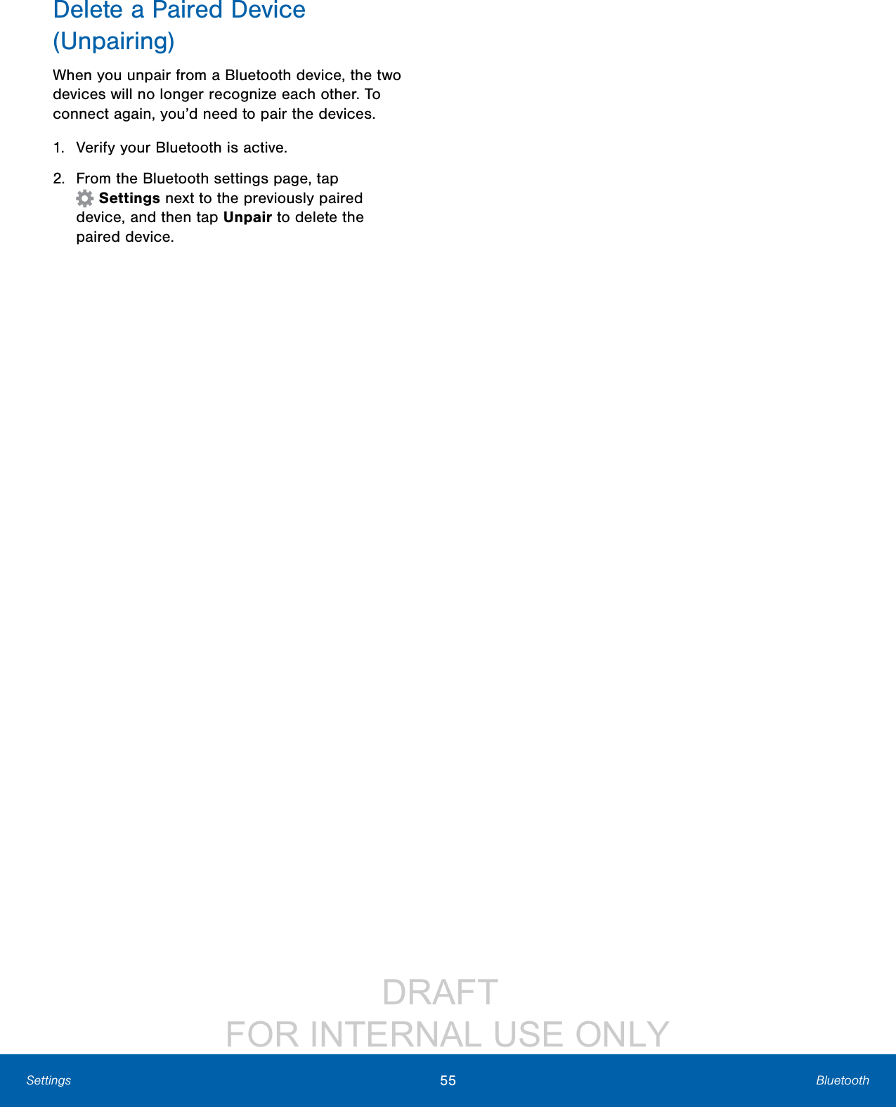 DRAFT FOR INTERNAL USE ONLY55 BluetoothSettingsDelete a Paired Device (Unpairing)When you unpair from a Bluetooth device, the two devices will no longer recognize each other. To connect again, you’d need to pair the devices.1. Verify your Bluetooth is active.2. From the Bluetooth settings page, tap Settings next to the previously paired device,and then tap Unpair to delete the paireddevice.
