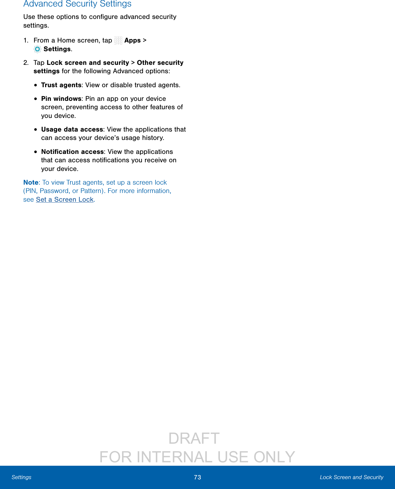 DRAFT FOR INTERNAL USE ONLY73 Lock Screen and SecuritySettingsAdvanced Security SettingsUse these options to configure advanced security settings.1. From a Home screen, tap Apps > Settings.2. Tap Lock screen and security > Other security settings for the following Advanced options: • Trust agents: View or disable trusted agents.• Pin windows: Pin an app on your device screen, preventing access to other features of you device.• Usage data access: View the applications that can access your device’s usage history.• Notification access: View the applications that can access notifications you receive on your device.Note: To view Trust agents, set up a screen lock (PIN, Password, or Pattern). For more information, seeSet a Screen Lock.