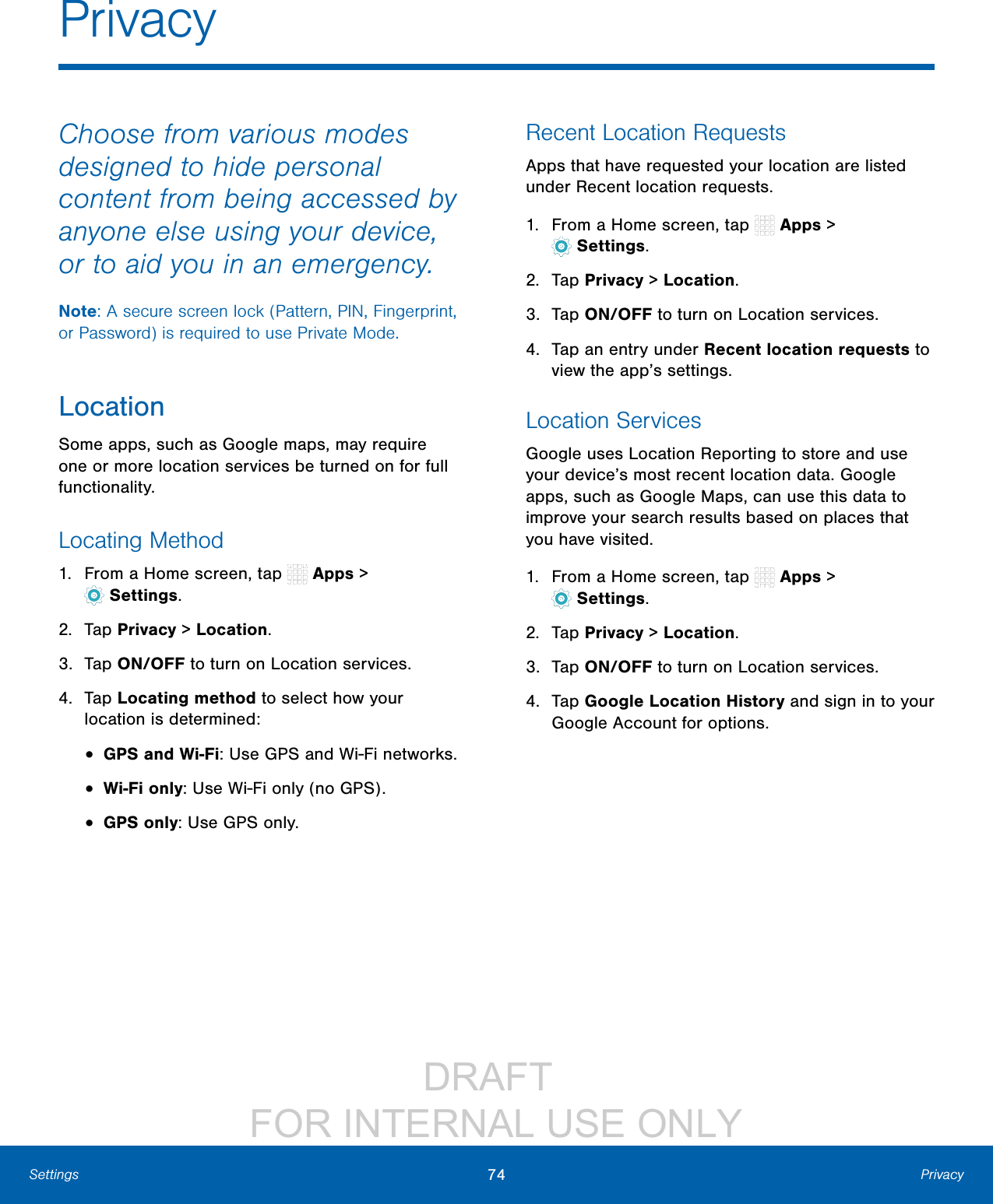 DRAFT FOR INTERNAL USE ONLY74 PrivacySettingsPrivacyChoose from various modes designed to hide personal content from being accessed by anyone else using your device, or to aid you in an emergency.Note: A secure screen lock (Pattern, PIN, Fingerprint, or Password) is required to use Private Mode.LocationSome apps, such as Google maps, may require one or more location services be turned on for full functionality.Locating Method1. From a Home screen, tap Apps > Settings.2. Tap Privacy > Location.3. Tap ON/OFF to turn on Location services.4. Tap Locating method to select how your location is determined:• GPS and Wi-Fi: Use GPS and Wi-Fi networks.• Wi-Fi only: Use Wi-Fi only (no GPS).• GPS only: Use GPS only.Recent Location RequestsApps that have requested your location are listed under Recent location requests. 1. From a Home screen, tap Apps > Settings.2. Tap Privacy > Location.3. Tap ON/OFF to turn on Location services.4. Tap an entry under Recent location requests to view the app’s settings.Location ServicesGoogle uses Location Reporting to store and use your device’s most recent location data. Google apps, such as Google Maps, can use this data to improve your search results based on places that you have visited.1. From a Home screen, tap Apps > Settings.2. Tap Privacy > Location.3. Tap ON/OFF to turn on Location services.4. Tap Google Location History and sign in to your Google Account for options.