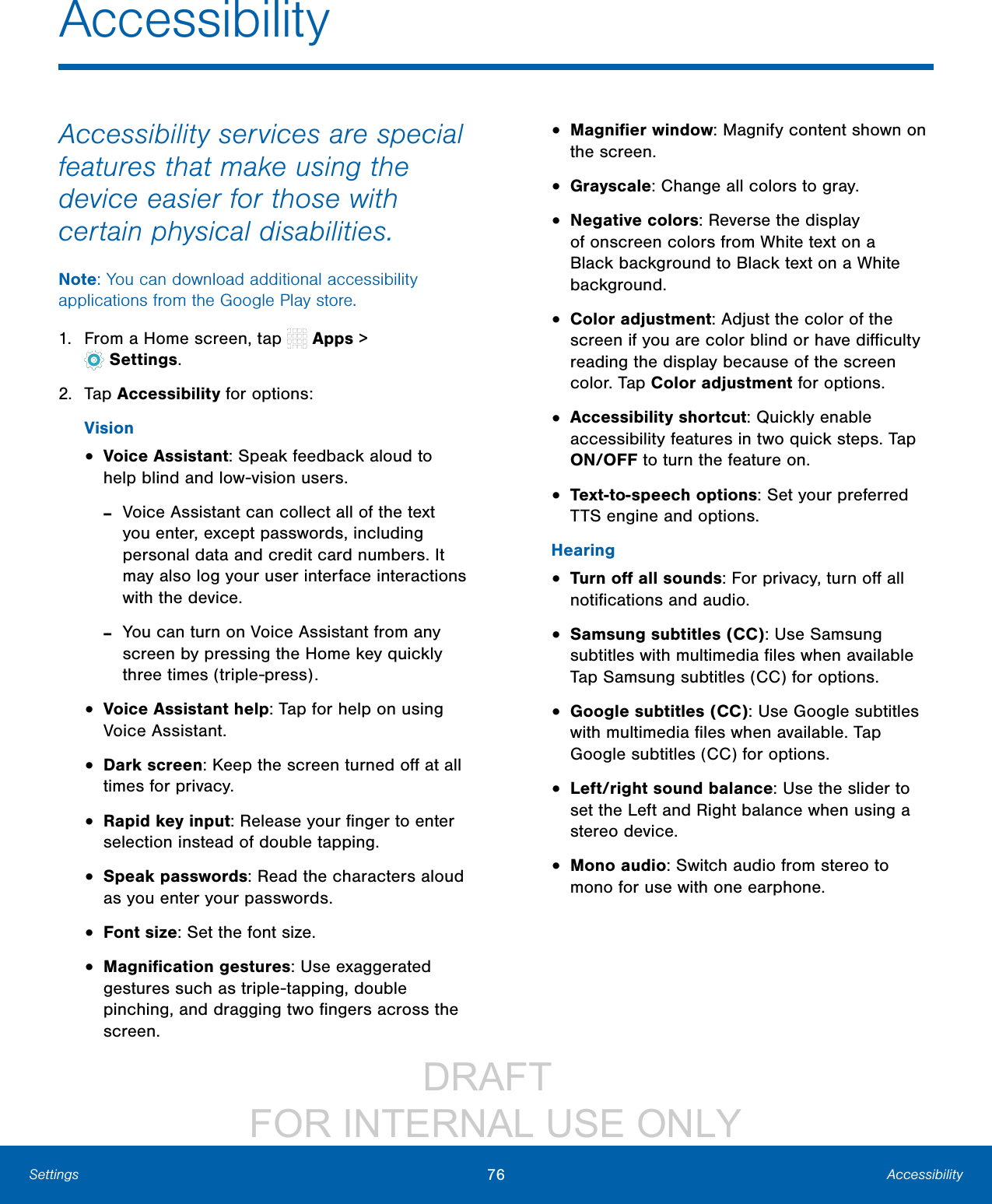 DRAFT FOR INTERNAL USE ONLY76 AccessibilitySettingsAccessibilityAccessibility services are special features that make using the device easier for those with certain physical disabilities. Note: You can download additional accessibility applications from the Google Play store.1. From a Home screen, tap Apps > Settings.2. Tap Accessibility for options:Vision• Voice Assistant: Speak feedback aloud to help blind and low-vision users. -Voice Assistant can collect all of the text you enter, except passwords, including personal data and credit card numbers. It may also log your user interface interactions with the device. -You can turn on Voice Assistant from any screen by pressing the Home key quickly three times (triple-press).• Voice Assistant help: Tap for help on using Voice Assistant.• Dark screen: Keep the screen turned off at all times for privacy.• Rapid key input: Release your finger to enter selection instead of double tapping. • Speak passwords: Read the characters aloud as you enter your passwords.• Font size: Set the font size.• Magnification gestures: Use exaggerated gestures such as triple-tapping, double pinching, and dragging two fingers across the screen.• Magnifier window: Magnify content shown on the screen.• Grayscale: Change all colors to gray.• Negative colors: Reverse the display of onscreen colors from White text on a Black background to Black text on a White background.• Color adjustment: Adjust the color of the screen if you are color blind or have difficulty reading the display because of the screen color. Tap Color adjustment for options.• Accessibility shortcut: Quickly enable accessibility features in two quick steps. Tap ON/OFF to turn the feature on.• Text-to-speech options: Set your preferred TTS engine and options.Hearing• Turn off all sounds: For privacy, turn off all notifications and audio.• Samsung subtitles (CC): Use Samsung subtitles with multimedia files when available Tap Samsung subtitles (CC) for options.• Google subtitles (CC): Use Google subtitles with multimedia files when available. Tap Google subtitles (CC) for options.• Left/right sound balance: Use the slider to set the Left and Right balance when using a stereo device.• Mono audio: Switch audio from stereo to mono for use with one earphone.