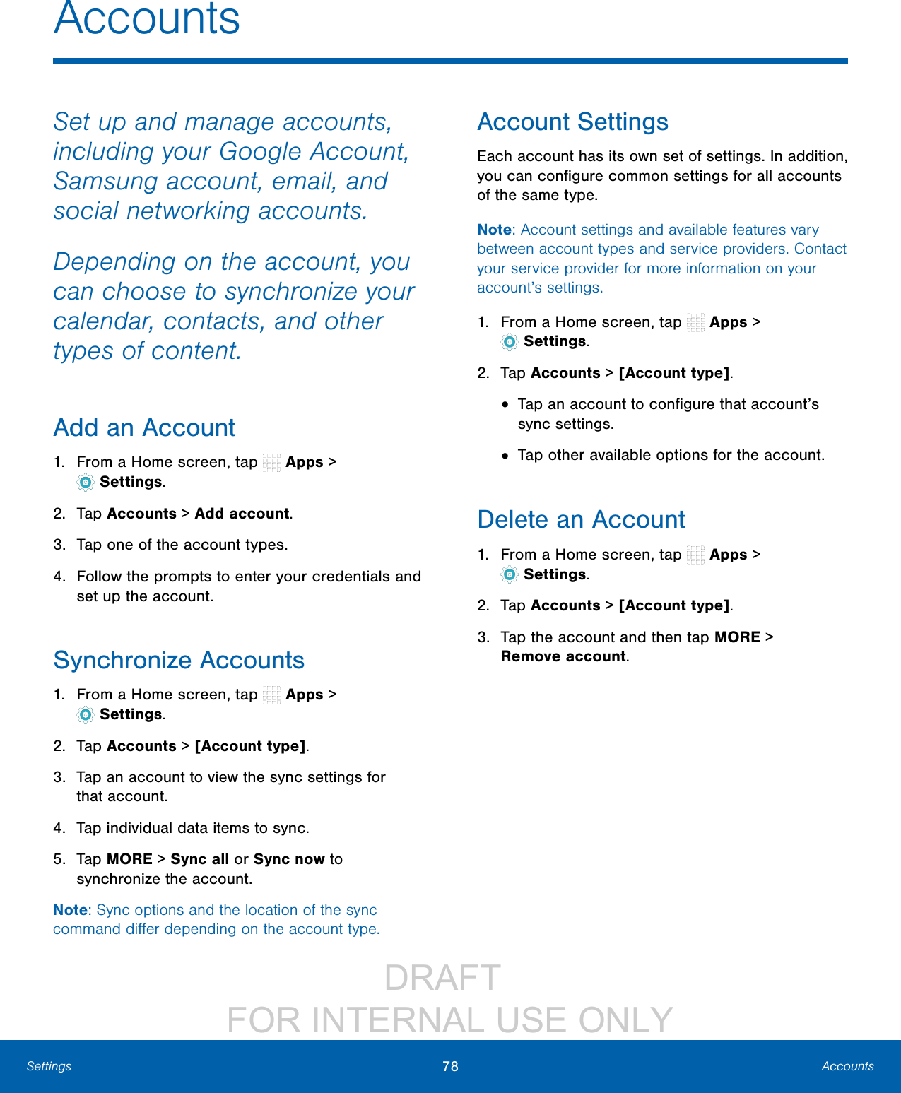                DRAFT FOR INTERNAL USE ONLY78 AccountsSettingsAccountsSet up and manage accounts, including your Google Account, Samsung account, email, and social networking accounts.Depending on the account, you can choose to synchronize your calendar, contacts, and other types of content.Add an Account1.  From a Home screen, tap   Apps &gt; Settings.2.  Tap Accounts &gt; Add account.3.  Tap one of the account types.4.  Follow the prompts to enter your credentials and set up the account.Synchronize Accounts1.  From a Home screen, tap   Apps &gt; Settings.2.  Tap Accounts &gt; [Account type].3.  Tap an account to view the sync settings for thataccount.4.  Tap individual data items to sync.5.  Tap MORE &gt; Sync all or Sync now to synchronize the account.Note: Sync options and the location of the sync command diﬀer depending on the account type.Account SettingsEach account has its own set of settings. In addition, you can conﬁgure common settings for all accounts of the same type.Note: Account settings and available features vary between account types and service providers. Contact your service provider for more information on your account’s settings.1.  From a Home screen, tap   Apps &gt; Settings.2.  Tap Accounts &gt; [Account type].•  Tap an account to conﬁgure that account’s sync settings.•  Tap other available options for the account.Delete an Account1.  From a Home screen, tap   Apps &gt; Settings.2.  Tap Accounts &gt; [Account type].3.  Tap the account and then tap MORE &gt; Removeaccount.