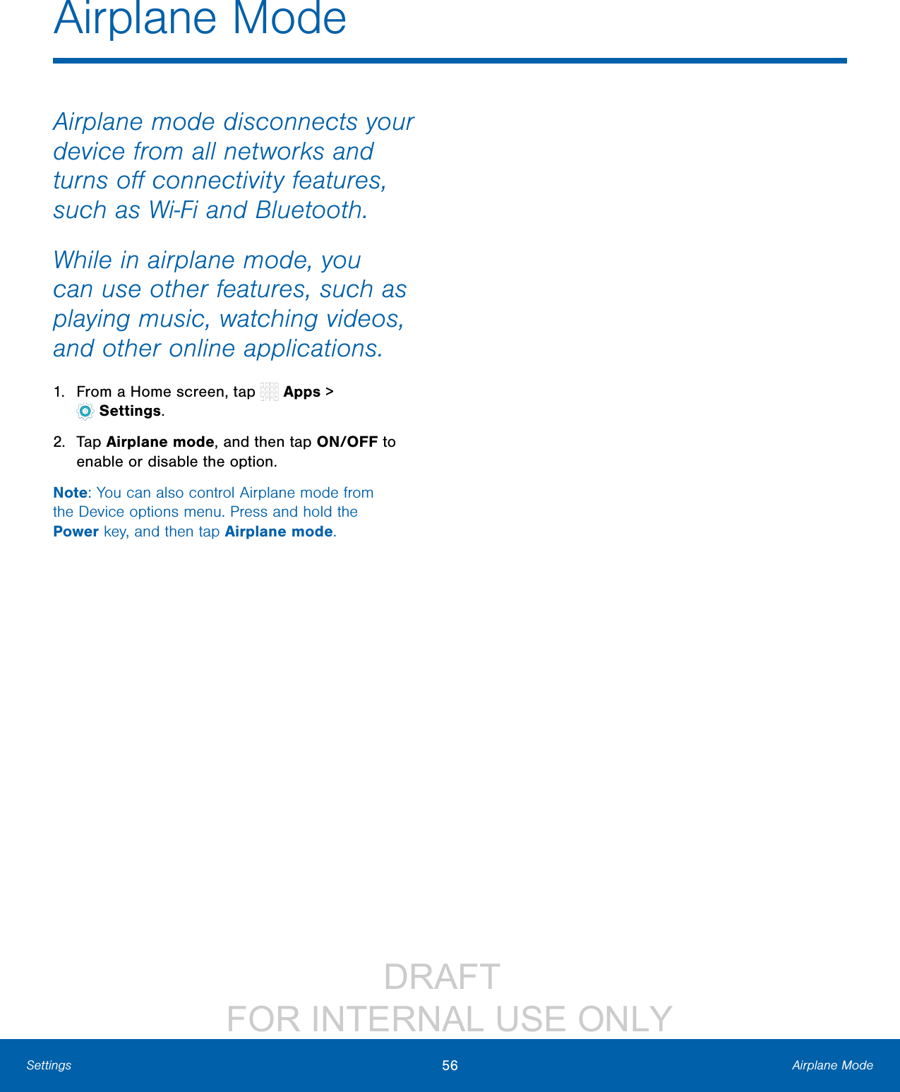 DRAFT FOR INTERNAL USE ONLY56 Airplane ModeSettingsAirplane mode disconnects your device from all networks and turns off connectivity features, such as Wi-Fi and Bluetooth.While in airplane mode, you can use other features, such as playing music, watching videos, and other online applications.1. From a Home screen, tap Apps > Settings.2. Tap Airplane mode, and then tap ON/OFF to enable or disable the option.Note: You can also control Airplane mode from the Device options menu. Press and hold the Power key, and then tap Airplane mode.Airplane Mode