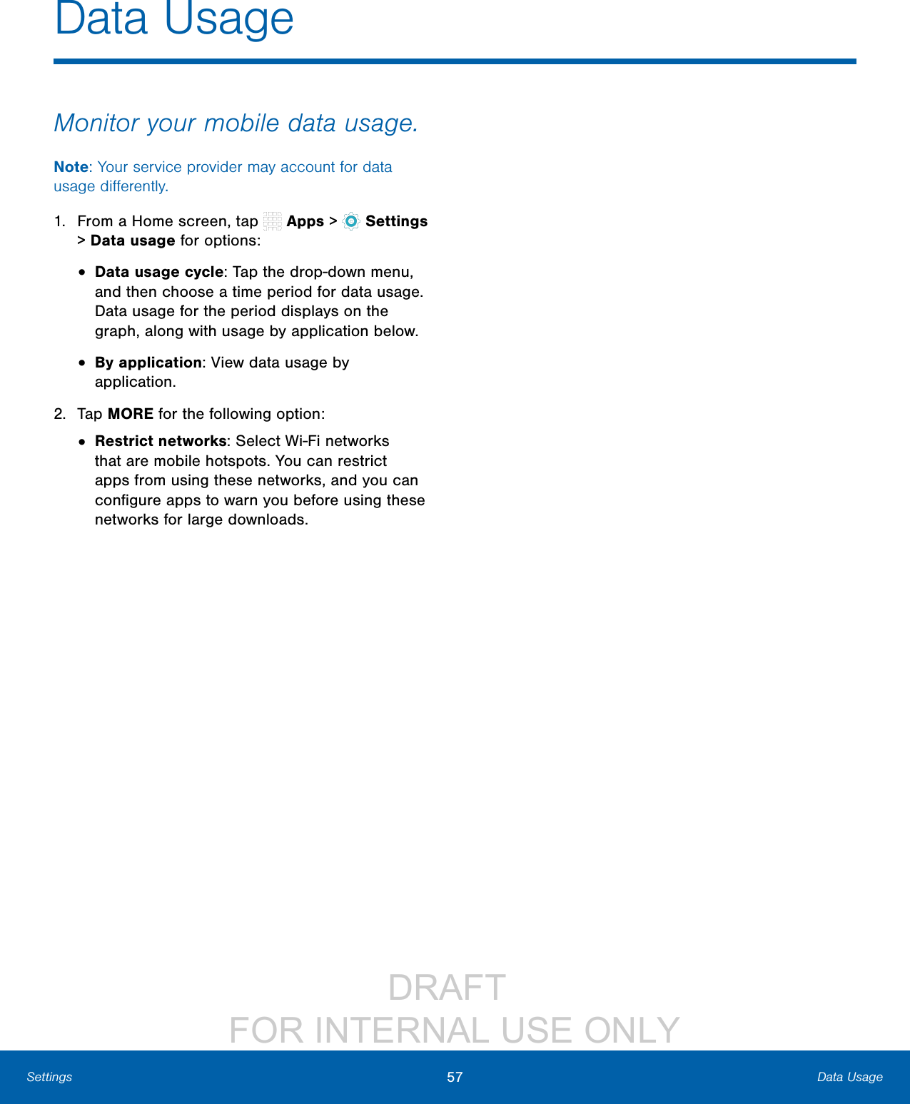 DRAFT FOR INTERNAL USE ONLY57 Data UsageSettingsData UsageMonitor your mobile data usage.Note: Your service provider may account for data usage differently.1. From a Home screen, tap Apps > Settings > Datausage for options:• Data usage cycle: Tap the drop-down menu, and then choose a time period for data usage. Data usage for the period displays on the graph, along with usage by application below.• By application: View data usage by application.2. Tap MORE for the following option:• Restrict networks: Select Wi-Fi networks that are mobile hotspots. You can restrict apps from using these networks, and you can configure apps to warn you before using these networks for large downloads.