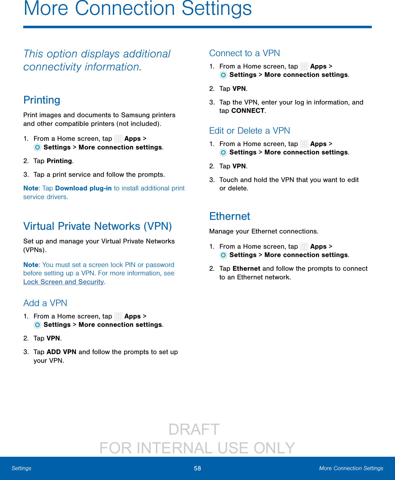 DRAFT FOR INTERNAL USE ONLY58 More Connection SettingsSettingsThis option displays additional connectivity information.PrintingPrint images and documents to Samsung printers and other compatible printers (notincluded).1. From a Home screen, tap Apps > Settings> More connection settings.2. Tap Printing.3. Tap a print service and follow the prompts.Note: Tap Download plug-in to install additional print service drivers.Virtual Private Networks (VPN)Set up and manage your VirtualPrivate Networks (VPNs).Note: You must set a screen lock PIN or password before setting up a VPN. For more information, see Lock Screen and Security.Add a VPN1. From a Home screen, tap Apps > Settings> More connection settings.2. Tap VPN.3. Tap ADD VPN and follow the prompts to set up yourVPN.Connect to a VPN1. From a Home screen, tap Apps > Settings> More connection settings.2. Tap VPN.3. Tap the VPN, enter your log in information, and tap CONNECT.Edit or Delete a VPN1. From a Home screen, tap Apps > Settings> More connection settings.2. Tap VPN.3. Touch and hold the VPN that you want to edit ordelete.EthernetManage your Ethernet connections.1. From a Home screen, tap Apps > Settings> More connection settings.2. Tap Ethernet and follow the prompts to connect to an Ethernet network.More Connection Settings