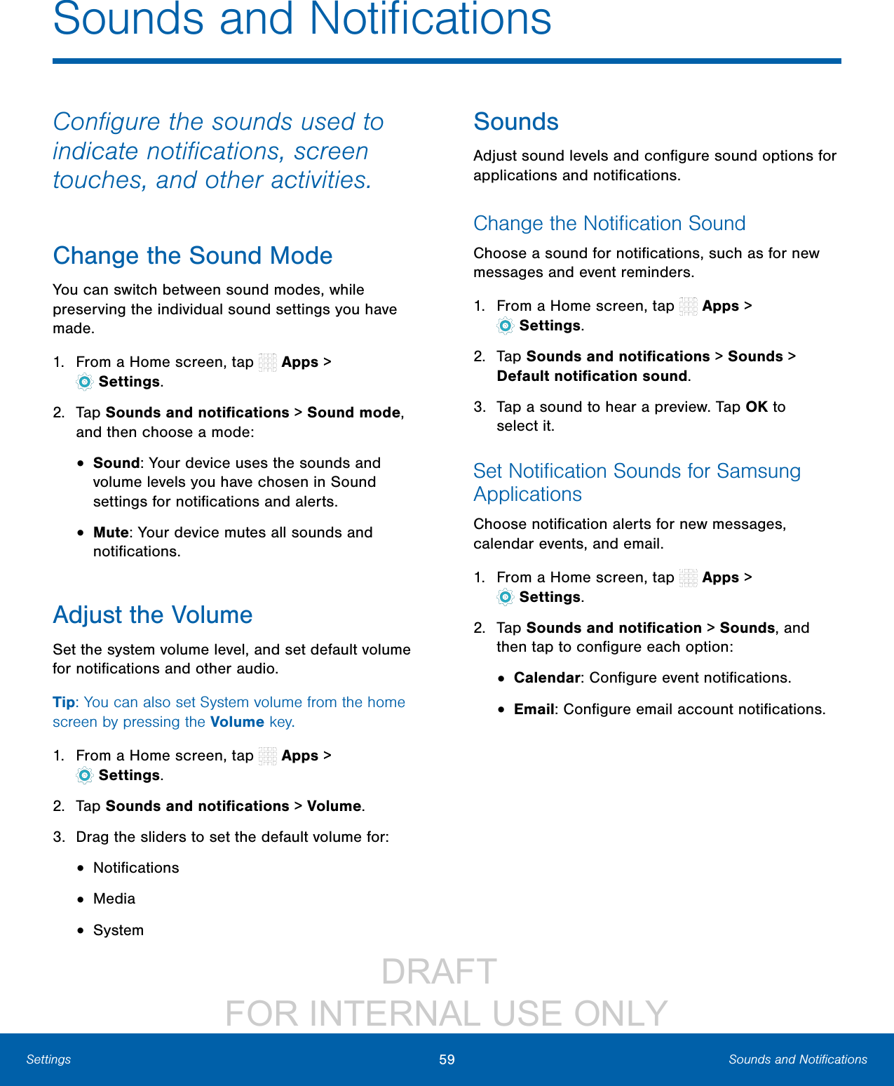 DRAFT FOR INTERNAL USE ONLY59 Sounds and NotificationsSettingsConfigure the sounds used to indicate notifications, screen touches, and other activities.Change the Sound ModeYou can switch between sound modes, while preserving the individual sound settings you have made.1. From a Home screen, tap Apps > Settings.2. Tap Sounds and notifications > Sound mode, and then choose a mode:• Sound: Your device uses the sounds and volume levels you have chosen in Sound settings for notifications and alerts.• Mute: Your device mutes all sounds and notifications.Adjust the VolumeSet the system volume level, and set default volume for notifications and other audio.Tip: You can also set System volume from the home screen by pressing the Volume key.1. From a Home screen, tap Apps > Settings.2. Tap Sounds and notifications > Volume.3. Drag the sliders to set the default volume for:• Notifications• Media• SystemSoundsAdjust sound levels and configure sound options for applications and notifications.Change the Notification SoundChoose a sound for notifications, such as for new messages and event reminders.1. From a Home screen, tap Apps > Settings.2. Tap Sounds and notifications > Sounds > Default notificationsound.3. Tap a sound to hear a preview. Tap OK to selectit.Set Notification Sounds for Samsung ApplicationsChoose notification alerts for new messages, calendar events, and email.1. From a Home screen, tap Apps > Settings.2. Tap Sounds and notification > Sounds, and then tap to configure each option:• Calendar: Configure event notifications.• Email: Configure email account notifications.Sounds and Notifications