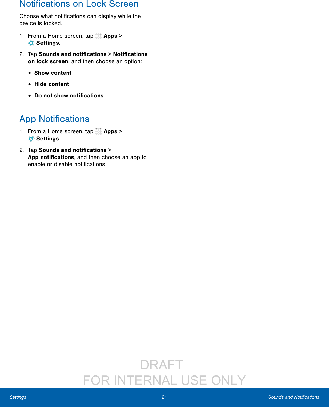 DRAFT FOR INTERNAL USE ONLY61 Sounds and NotificationsSettingsNotifications on Lock ScreenChoose what notifications can display while the device is locked.1. From a Home screen, tap Apps > Settings.2. Tap Sounds and notifications > Notifications on lock screen, and then choose an option:• Show content• Hide content• Do not show notificationsApp Notifications1. From a Home screen, tap Apps > Settings.2. Tap Sounds and notifications > Appnotifications, and then choose an app to enable or disable notifications.