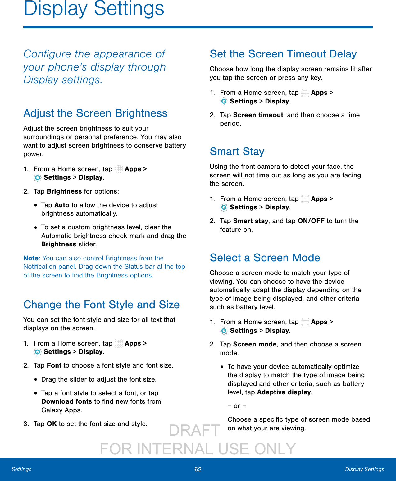 DRAFT FOR INTERNAL USE ONLY62 Display SettingsSettingsConfigure the appearance of your phone’s display through Display settings.Adjust the Screen BrightnessAdjust the screen brightness to suit your surroundings or personal preference. You may also want to adjust screen brightness to conserve battery power.1. From a Home screen, tap Apps > Settings> Display.2. Tap Brightness for options:• Tap Auto to allow the device to adjust brightness automatically. • To set a custom brightness level, clear the Automatic brightness check mark and drag the Brightness slider.Note: You can also control Brightness from the Notification panel. Drag down the Status bar at the top of the screen to find the Brightness options.Change the Font Style and SizeYou can set the font style and size for all text that displays on the screen.1. From a Home screen, tap Apps > Settings> Display.2. Tap Font to choose a font style and font size.• Drag the slider to adjust the font size.• Tap a font style to select a font, or tap Download fonts to find new fonts from GalaxyApps.3. Tap OK to set the font size and style.Set the Screen Timeout DelayChoose how long the display screen remains lit after you tap the screen or press any key. 1. From a Home screen, tap Apps > Settings> Display.2. Tap Screen timeout, and then choose a time period.Smart StayUsing the front camera to detect your face, the screen will not time out as long as you are facing the screen.1. From a Home screen, tap Apps > Settings> Display.2. Tap Smart stay, and tap ON/OFF to turn the feature on.Select a Screen ModeChoose a screen mode to match your type of viewing. You can choose to have the device automatically adapt the display depending on the type of image being displayed, and other criteria such as battery level.1. From a Home screen, tap Apps > Settings> Display.2. Tap Screen mode, and then choose a screen mode.• To have your device automatically optimize the display to match the type of image being displayed and other criteria, such as battery level, tap Adaptive display.– or –Choose a specific type of screen mode based on what your are viewing.Display Settings