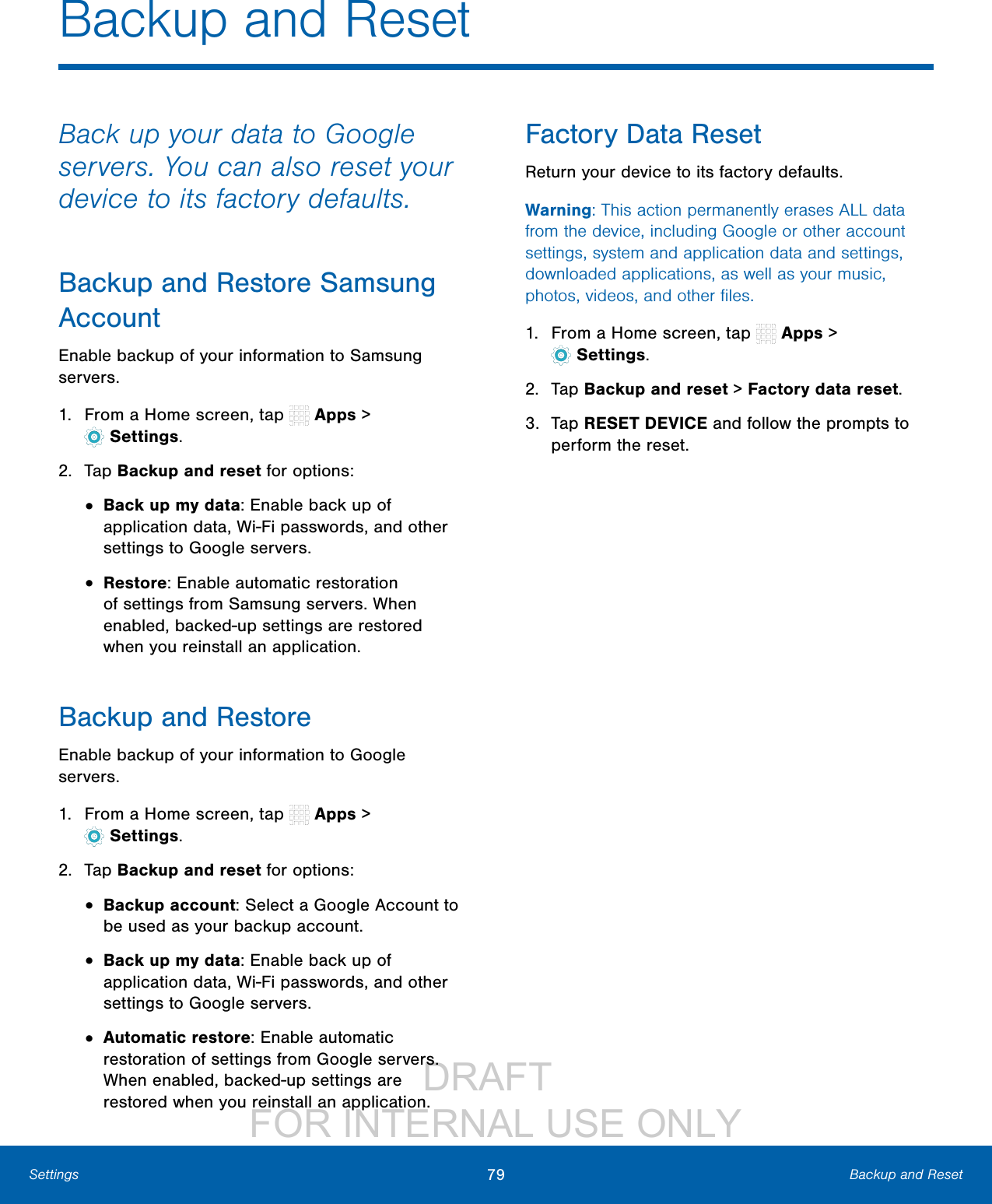 DRAFT FOR INTERNAL USE ONLY79 Backup and ResetSettingsBackup and ResetBack up your data to Google servers. You can also reset your device to its factory defaults.Backup and Restore Samsung AccountEnable backup of your information to Samsung servers.1. From a Home screen, tap Apps > Settings.2. Tap Backup and reset for options:• Back up my data: Enable back up of application data, Wi-Fi passwords, and other settings to Google servers.• Restore: Enable automatic restoration of settings from Samsung servers. When enabled, backed-up settings are restored when you reinstall an application.Backup and RestoreEnable backup of your information to Google servers.1. From a Home screen, tap Apps > Settings.2. Tap Backup and reset for options:• Backup account: Select a Google Account to be used as your backup account.• Back up my data: Enable back up of application data, Wi-Fi passwords, and other settings to Google servers.• Automatic restore: Enable automatic restoration of settings from Google servers. When enabled, backed-up settings are restored when you reinstall an application.Factory Data ResetReturn your device to its factory defaults.Warning: This action permanently erases ALL data from the device, including Google or other account settings, system and application data and settings, downloaded applications, as well as your music, photos, videos, and other files.1. From a Home screen, tap Apps > Settings.2. Tap Backup and reset > Factory data reset.3. Tap RESET DEVICE and follow the prompts to perform the reset.