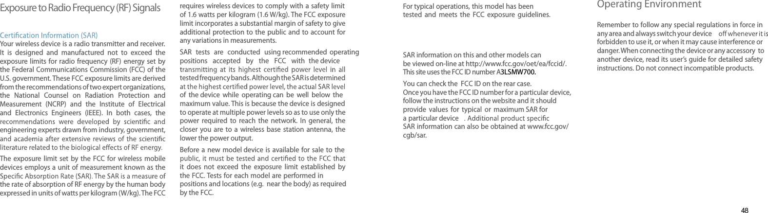 48Exposure to Radio Frequency (RF) SignalsYour wireless device is a radio transmitter and receiver. It is designed and manufactured not to exceed the exposure limits for radio frequency (RF) energy set by the Federal Communications Commission (FCC) of the U.S. government. These FCC exposure limits are derived from the recommendations of two expert organizations, the National Counsel on Radiation Protection and Measurement (NCRP) and the Institute of Electrical and Electronics Engineers (IEEE). In both cases, the engineering experts drawn from industry, government, The exposure limit set by the FCC for wireless mobiledevices employs a unit of measurement known as the the rate of absorption of RF energy by the human body expressed in units of watts per kilogram (W/kg). The FCC requires wireless devices to comply with a safety limit of 1.6 watts per kilogram (1.6 W/kg). The FCC exposure limit incorporates a substantial margin of safety to give additional protection to the public and to account for any variations in measurements.SAR tests are conducted using recommended operating positions accepted by the FCC with the device tested frequency bands. Although the SAR is determined of the device while operating can be well below the maximum value. This is because the device is designed to operate at multiple power levels so as to use only the power required to reach the network. In general, the closer you are to a wireless base station antenna, the lower the power output.Before a new model device is available for sale to the it does not exceed the exposure limit established by the FCC. Tests for each model are performed in positions and locations (e.g. near the body) as requiredby the FCC. Health and safety informationFor typical operations, this model has been tested and meets the FCC exposure guidelines. SAR information on this and other models can be viewed on-line at http://www.fcc.gov/oet/ea/fccid/. This site uses the FCC ID number A3LSMW700.You can check the FCC ID on the rear case.Once you have the FCC ID number for a particular device,follow the instructions on the website and it should provide values for typical or maximum SAR fora particular deviceSAR information can also be obtained at www.fcc.gov/cgb/sar.Operating EnvironmentRemember to follow any special regulations in force in any area and always switch your deviceforbidden to use it, or when it may cause interference or danger. When connecting the device or any accessory to another device, read its user’s guide for detailed safety instructions. Do not connect incompatible products.