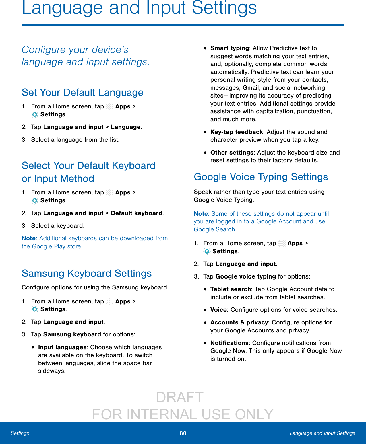 DRAFT FOR INTERNAL USE ONLY80 Language and Input SettingsSettingsLanguage and Input SettingsConfigure your device’s language and input settings.Set Your Default Language1. From a Home screen, tap Apps > Settings.2. Tap Language and input > Language.3. Select a language from the list.Select Your Default Keyboard orInput Method1. From a Home screen, tap Apps > Settings.2. Tap Language and input > Default keyboard.3. Select a keyboard.Note: Additional keyboards can be downloaded from the Google Play store.Samsung Keyboard SettingsConfigure options for using the Samsung keyboard.1. From a Home screen, tap Apps > Settings.2. Tap Language and input.3. Tap Samsung keyboard for options:• Input languages: Choose which languages are available on the keyboard. To switch between languages, slide the space bar sideways.• Smart typing: Allow Predictive text to suggest words matching your text entries, and, optionally, complete common words automatically. Predictive text can learn your personal writing style from your contacts, messages, Gmail, and social networking sites — improving its accuracy of predicting your text entries. Additional settings provide assistance with capitalization, punctuation, and much more. • Key-tap feedback: Adjust the sound and character preview when you tap a key.• Other settings: Adjust the keyboard size and reset settings to their factory defaults.Google Voice Typing SettingsSpeak rather than type your text entries using Google Voice Typing. Note: Some of these settings do not appear until you are logged in to a Google Account and use GoogleSearch.1. From a Home screen, tap Apps > Settings.2. Tap Language and input.3. Tap Google voice typing for options:• Tablet search: Tap Google Account data to include or exclude from tablet searches.• Voice: Configure options for voice searches.• Accounts & privacy: Configure options for your Google Accounts and privacy.• Notifications: Configure notifications from Google Now. This only appears if Google Now is turned on.