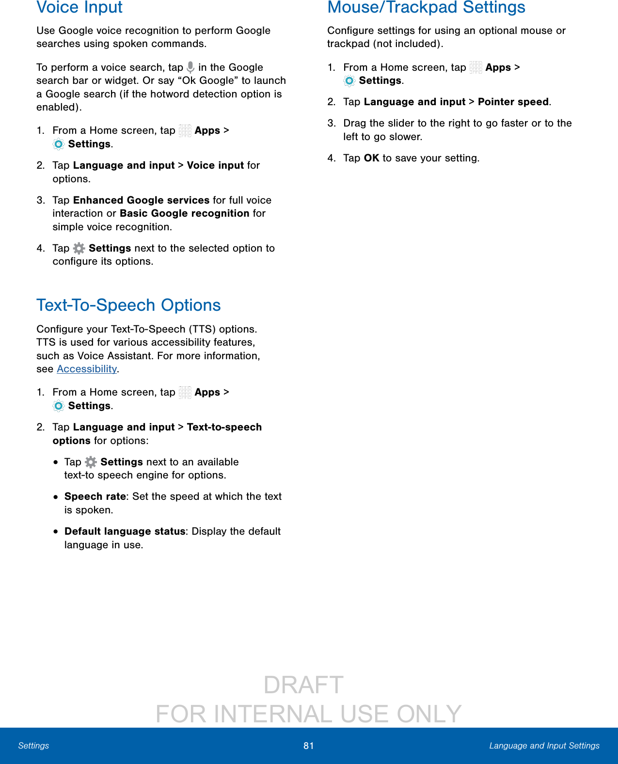 DRAFT FOR INTERNAL USE ONLY81 Language and Input SettingsSettingsVoice InputUse Google voice recognition to perform Google searches using spoken commands.To perform a voice search, tap in the Google search bar or widget. Or say “Ok Google” to launch a Google search (if the hotword detection option is enabled).1. From a Home screen, tap Apps > Settings.2. Tap Language and input > Voice input for options.3. Tap Enhanced Google services for full voice interaction or Basic Google recognition for simple voice recognition.4. Tap Settings next to the selected option to configure its options.Text-To-Speech OptionsConfigure your Text-To-Speech (TTS) options. TTS is used for various accessibility features, such as Voice Assistant. For more information, seeAccessibility.1. From a Home screen, tap Apps > Settings.2. Tap Language and input > Text-to-speech options for options:• Tap Settings next to an available text-tospeech engine for options.• Speech rate: Set the speed at which the text is spoken.• Default language status: Display the default language in use.Mouse/Trackpad SettingsConfigure settings for using an optional mouse or trackpad (not included).1. From a Home screen, tap Apps > Settings.2. Tap Language and input > Pointer speed.3. Drag the slider to the right to go faster or to the left to go slower.4. Tap OK to save your setting.