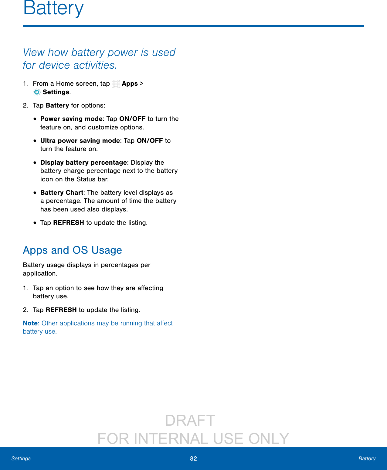 DRAFT FOR INTERNAL USE ONLY82 BatterySettingsView how battery power is used for device activities.1. From a Home screen, tap Apps > Settings.2. Tap Battery for options:• Power saving mode: Tap ON/OFF to turn the feature on, and customize options.• Ultra power saving mode: Tap ON/OFF to turn the feature on.• Display battery percentage: Display the battery charge percentage next to the battery icon on the Statusbar.• Battery Chart: The battery level displays as a percentage. The amount of time the battery has been used also displays.• Tap REFRESH to update the listing.Apps and OS UsageBattery usage displays in percentages per application.1. Tap an option to see how they are affecting battery use.2. Tap REFRESH to update the listing.Note: Other applications may be running that affect battery use.Battery