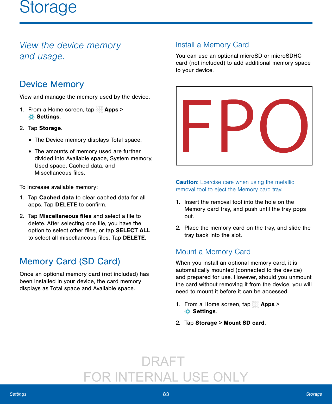 DRAFT FOR INTERNAL USE ONLY83 StorageSettingsStorageView the device memory andusage.Device MemoryView and manage the memory used by the device.1. From a Home screen, tap Apps > Settings.2. Tap Storage.• The Device memory displays Total space.• The amounts of memory used are further divided into Available space, Systemmemory, Used space, Cached data, and Miscellaneousfiles.To increase available memory:1. Tap Cached data to clear cached data for all apps. Tap DELETE to confirm.2. Tap Miscellaneous files and select a file to delete. After selecting one file, you have the option to select other files, or tap SELECT ALL to select all miscellaneous files. Tap DELETE.Memory Card (SD Card)Once an optional memory card (not included) has been installed in your device, the card memory displays as Total space and Available space.Install a Memory CardYou can use an optional microSD or microSDHC card (not included) to add additional memory space to your device. Caution: Exercise care when using the metallic removal tool to eject the Memory card tray.1. Insert the removal tool into the hole on the Memory card tray, and push until the tray pops out.2. Place the memory card on the tray, and slide the tray back into the slot.Mount a Memory CardWhen you install an optional memory card, it is automatically mounted (connected to the device) and prepared for use. However, should you unmount the card without removing it from the device, you will need to mount it before it can be accessed. 1. From a Home screen, tap Apps > Settings.2. Tap Storage > Mount SD card.