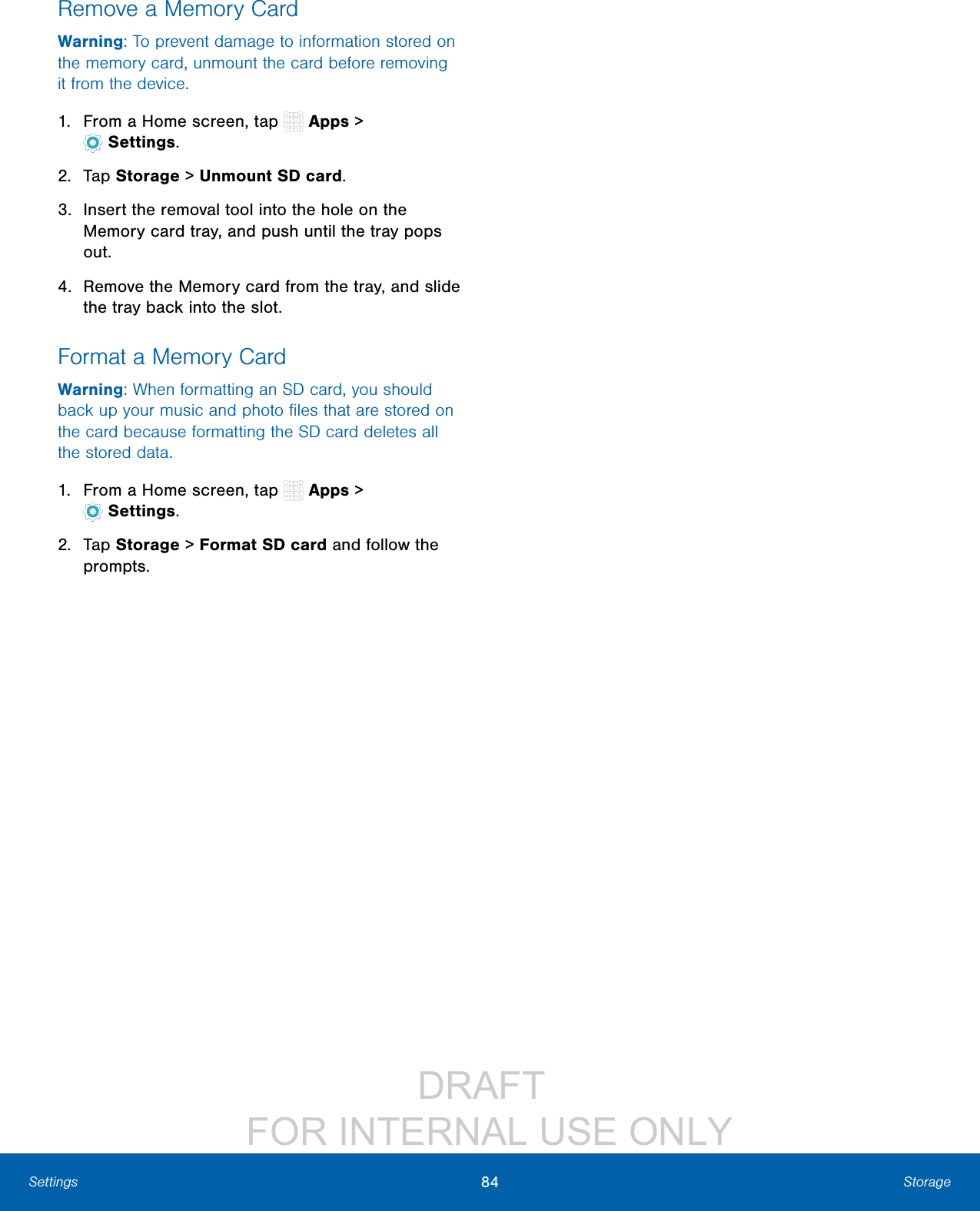 DRAFT FOR INTERNAL USE ONLY84 StorageSettingsRemove a Memory CardWarning: To prevent damage to information stored on the memory card, unmount the card before removing it from the device.1. From a Home screen, tap Apps > Settings.2. Tap Storage > Unmount SD card.3. Insert the removal tool into the hole on the Memory card tray, and push until the tray pops out.4. Remove the Memory card from the tray, and slide the tray back into the slot.Format a Memory CardWarning: When formatting an SD card, you should back up your music and photo files that are stored on the card because formatting the SD card deletes all the stored data.1. From a Home screen, tap Apps > Settings.2. Tap Storage > Format SD card and follow the prompts.