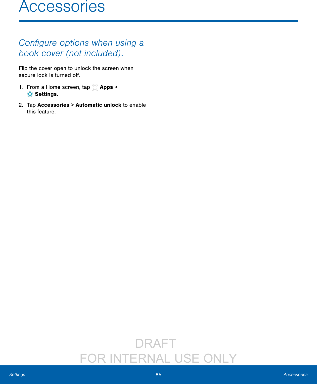 DRAFT FOR INTERNAL USE ONLY85 AccessoriesSettingsAccessoriesConfigure options when using a book cover (not included).Flip the cover open to unlock the screen when secure lock is turnedoff.1. From a Home screen, tap Apps > Settings.2. Tap Accessories > Automatic unlock to enable this feature.