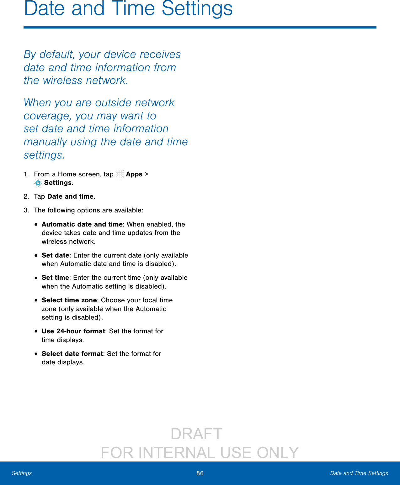 DRAFT FOR INTERNAL USE ONLY86 Date and Time SettingsSettingsBy default, your device receives date and time information from the wireless network. When you are outside network coverage, you may want to set date and time information manually using the date and time settings.1. From a Home screen, tap Apps > Settings.2. Tap Date and time.3. The following options are available:• Automatic date and time: When enabled, the device takes date and time updates from the wireless network.• Set date: Enter the current date (only available when Automatic date and time is disabled).• Set time: Enter the current time (only available when the Automatic setting is disabled). • Select time zone: Choose your local time zone (only available when the Automatic setting is disabled).• Use 24-hour format: Set the format for timedisplays.• Select date format: Set the format for datedisplays.Date and Time Settings