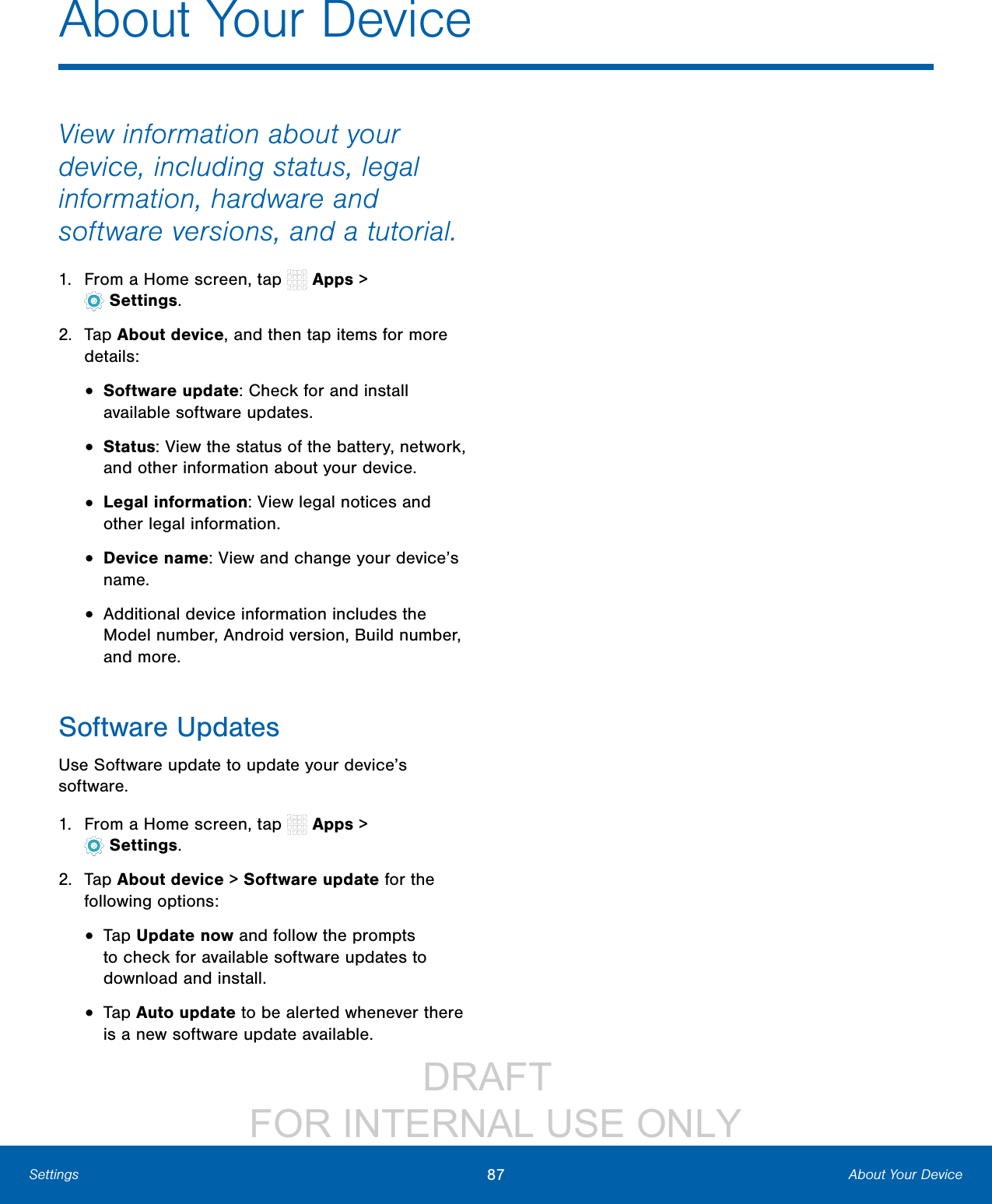 DRAFT FOR INTERNAL USE ONLY87 About Your DeviceSettingsAbout Your DeviceView information about your device, including status, legal information, hardware and software versions, and a tutorial.1. From a Home screen, tap Apps > Settings.2. Tap About device, and then tap items for more details:• Software update: Check for and install available software updates.• Status: View the status of the battery, network, and other information about your device.• Legal information: View legal notices and other legal information.• Device name: View and change your device’s name.• Additional device information includes the Model number, Android version, Build number, and more.Software UpdatesUse Software update to update your device’s software.1. From a Home screen, tap Apps > Settings.2. Tap About device > Software update for the following options:• Tap Update now and follow the prompts to check for available software updates to download and install.• Tap Auto update to be alerted whenever there is a new software update available.
