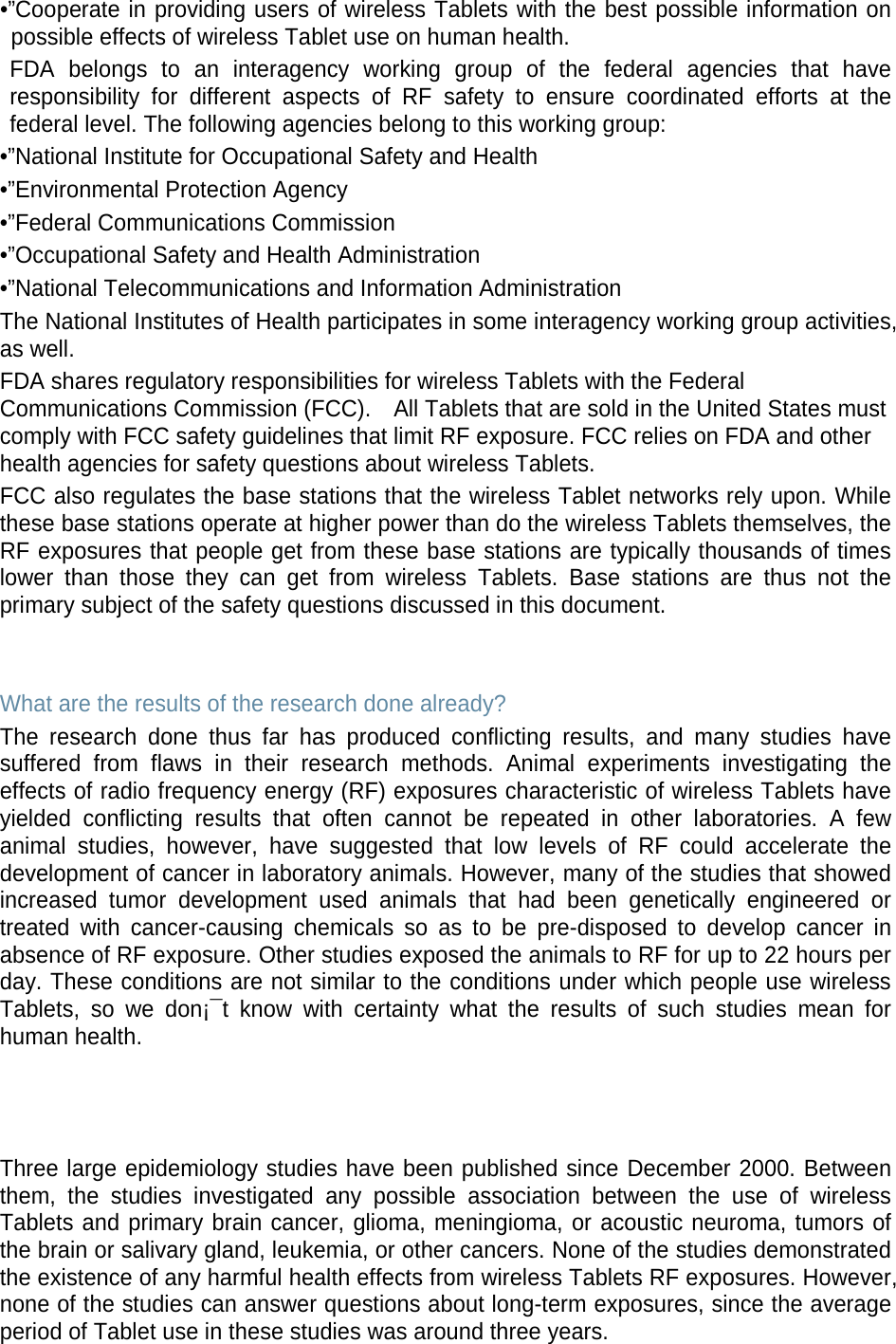 •”Cooperate in providing users of wireless Tablets with the best possible information on possible effects of wireless Tablet use on human health. FDA belongs to an interagency working group of the federal agencies that have responsibility for different aspects of RF safety to ensure coordinated efforts at the federal level. The following agencies belong to this working group: •”National Institute for Occupational Safety and Health •”Environmental Protection Agency •”Federal Communications Commission •”Occupational Safety and Health Administration •”National Telecommunications and Information Administration The National Institutes of Health participates in some interagency working group activities, as well. FDA shares regulatory responsibilities for wireless Tablets with the Federal Communications Commission (FCC).    All Tablets that are sold in the United States must comply with FCC safety guidelines that limit RF exposure. FCC relies on FDA and other health agencies for safety questions about wireless Tablets. FCC also regulates the base stations that the wireless Tablet networks rely upon. While these base stations operate at higher power than do the wireless Tablets themselves, the RF exposures that people get from these base stations are typically thousands of times lower than those they can get from wireless Tablets. Base stations are thus not the primary subject of the safety questions discussed in this document.   What are the results of the research done already? The research done thus far has produced conflicting results, and many studies have suffered from flaws in their research methods. Animal experiments investigating the effects of radio frequency energy (RF) exposures characteristic of wireless Tablets have yielded conflicting results that often cannot be repeated in other laboratories. A few animal studies, however, have suggested that low levels of RF could accelerate the development of cancer in laboratory animals. However, many of the studies that showed increased tumor development used animals that had been genetically engineered or treated with cancer-causing chemicals so as to be pre-disposed to develop cancer in absence of RF exposure. Other studies exposed the animals to RF for up to 22 hours per day. These conditions are not similar to the conditions under which people use wireless Tablets, so we don¡¯t know with certainty what the results of such studies mean for human health.    Three large epidemiology studies have been published since December 2000. Between them, the studies investigated any possible association between the use of wireless Tablets and primary brain cancer, glioma, meningioma, or acoustic neuroma, tumors of the brain or salivary gland, leukemia, or other cancers. None of the studies demonstrated the existence of any harmful health effects from wireless Tablets RF exposures. However, none of the studies can answer questions about long-term exposures, since the average period of Tablet use in these studies was around three years. 