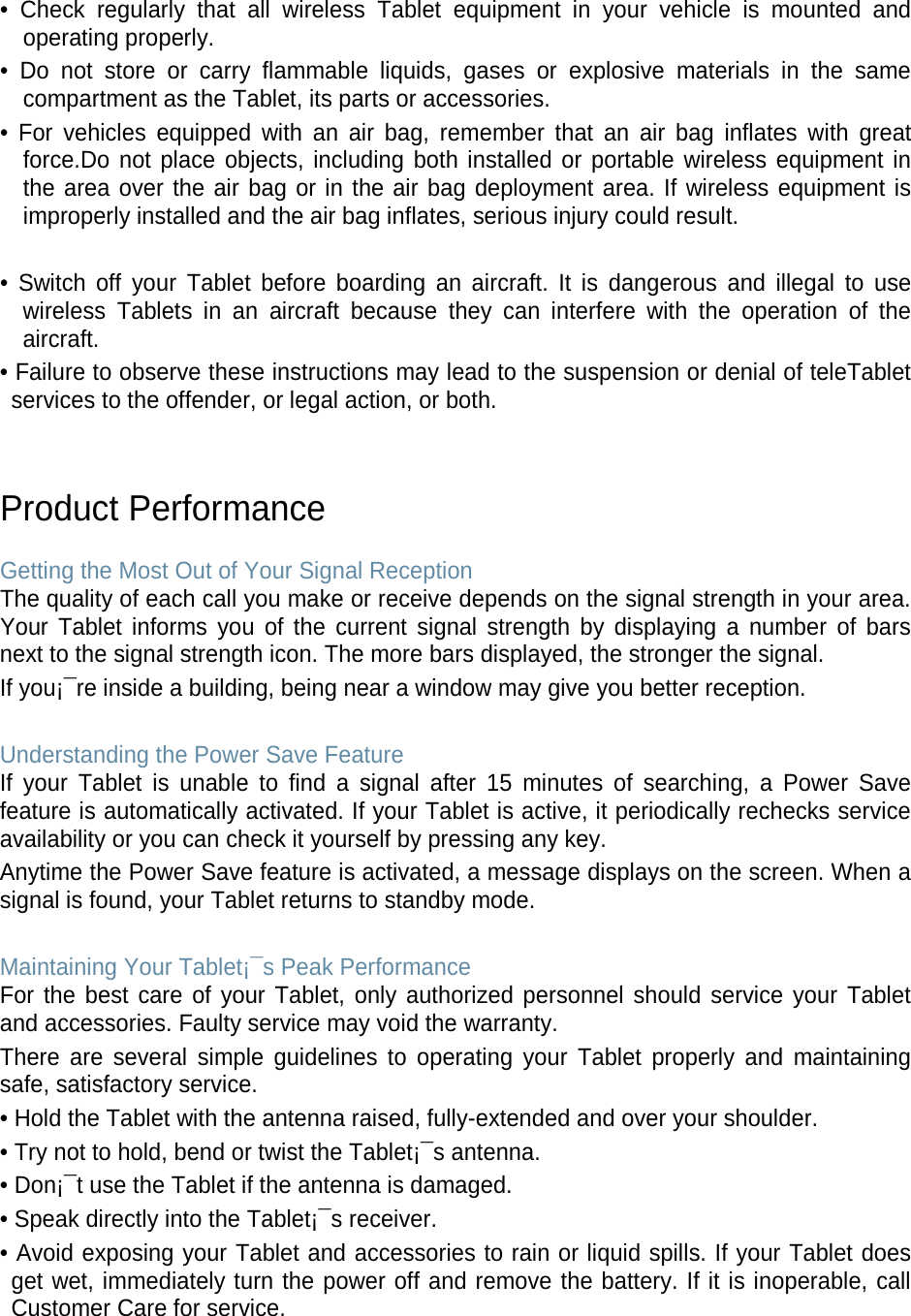 • Check regularly that all wireless Tablet equipment in your vehicle is mounted and operating properly. • Do not store or carry flammable liquids, gases or explosive materials in the same compartment as the Tablet, its parts or accessories. • For vehicles equipped with an air bag, remember that an air bag inflates with great force.Do not place objects, including both installed or portable wireless equipment in the area over the air bag or in the air bag deployment area. If wireless equipment is improperly installed and the air bag inflates, serious injury could result.  • Switch off your Tablet before boarding an aircraft. It is dangerous and illegal to use wireless  Tablets in an aircraft because they can interfere with the operation of the aircraft. • Failure to observe these instructions may lead to the suspension or denial of teleTablet services to the offender, or legal action, or both.   Product Performance  Getting the Most Out of Your Signal Reception The quality of each call you make or receive depends on the signal strength in your area. Your  Tablet informs you of the current signal strength by displaying a number of bars next to the signal strength icon. The more bars displayed, the stronger the signal. If you¡¯re inside a building, being near a window may give you better reception.  Understanding the Power Save Feature If your Tablet is unable to find a signal after 15 minutes of searching, a Power Save feature is automatically activated. If your Tablet is active, it periodically rechecks service availability or you can check it yourself by pressing any key. Anytime the Power Save feature is activated, a message displays on the screen. When a signal is found, your Tablet returns to standby mode.  Maintaining Your Tablet¡¯s Peak Performance For the best care of your Tablet, only authorized personnel should service your Tablet and accessories. Faulty service may void the warranty. There are several simple guidelines to operating your Tablet properly and maintaining safe, satisfactory service. • Hold the Tablet with the antenna raised, fully-extended and over your shoulder. • Try not to hold, bend or twist the Tablet¡¯s antenna. • Don¡¯t use the Tablet if the antenna is damaged. • Speak directly into the Tablet¡¯s receiver. • Avoid exposing your Tablet and accessories to rain or liquid spills. If your Tablet does get wet, immediately turn the power off and remove the battery. If it is inoperable, call Customer Care for service.  