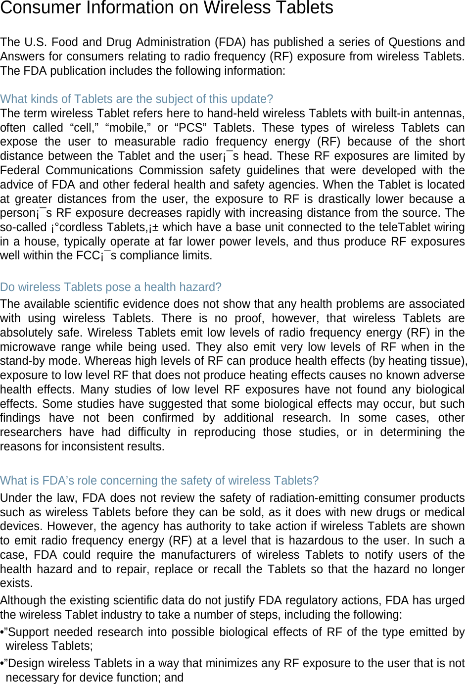 Consumer Information on Wireless Tablets The U.S. Food and Drug Administration (FDA) has published a series of Questions and Answers for consumers relating to radio frequency (RF) exposure from wireless Tablets. The FDA publication includes the following information: What kinds of Tablets are the subject of this update? The term wireless Tablet refers here to hand-held wireless Tablets with built-in antennas, often called “cell,” “mobile,” or “PCS” Tablets. These types of wireless Tablets can expose the user to measurable radio frequency energy (RF) because of the short distance between the Tablet and the user¡¯s head. These RF exposures are limited by Federal Communications Commission safety guidelines that were developed with the advice of FDA and other federal health and safety agencies. When the Tablet is located at greater distances from the user, the exposure to RF is drastically lower because a person¡¯s RF exposure decreases rapidly with increasing distance from the source. The so-called ¡°cordless Tablets,¡± which have a base unit connected to the teleTablet wiring in a house, typically operate at far lower power levels, and thus produce RF exposures well within the FCC¡¯s compliance limits. Do wireless Tablets pose a health hazard? The available scientific evidence does not show that any health problems are associated with using wireless Tablets. There is no proof, however, that wireless Tablets are absolutely safe. Wireless Tablets emit low levels of radio frequency energy (RF) in the microwave range while being used. They also emit very low levels of RF when in the stand-by mode. Whereas high levels of RF can produce health effects (by heating tissue), exposure to low level RF that does not produce heating effects causes no known adverse health effects. Many studies of low level RF exposures have not found any biological effects. Some studies have suggested that some biological effects may occur, but such findings have not been confirmed by additional research. In some cases, other researchers have had difficulty in reproducing those studies, or in determining the reasons for inconsistent results. What is FDA’s role concerning the safety of wireless Tablets? Under the law, FDA does not review the safety of radiation-emitting consumer products such as wireless Tablets before they can be sold, as it does with new drugs or medical devices. However, the agency has authority to take action if wireless Tablets are shown to emit radio frequency energy (RF) at a level that is hazardous to the user. In such a case, FDA could require the manufacturers of wireless Tablets to notify users of the health hazard and to repair, replace or recall the Tablets so that the hazard no longer exists. Although the existing scientific data do not justify FDA regulatory actions, FDA has urged the wireless Tablet industry to take a number of steps, including the following: •”Support needed research into possible biological effects of RF of the type emitted by wireless Tablets; •”Design wireless Tablets in a way that minimizes any RF exposure to the user that is not necessary for device function; and