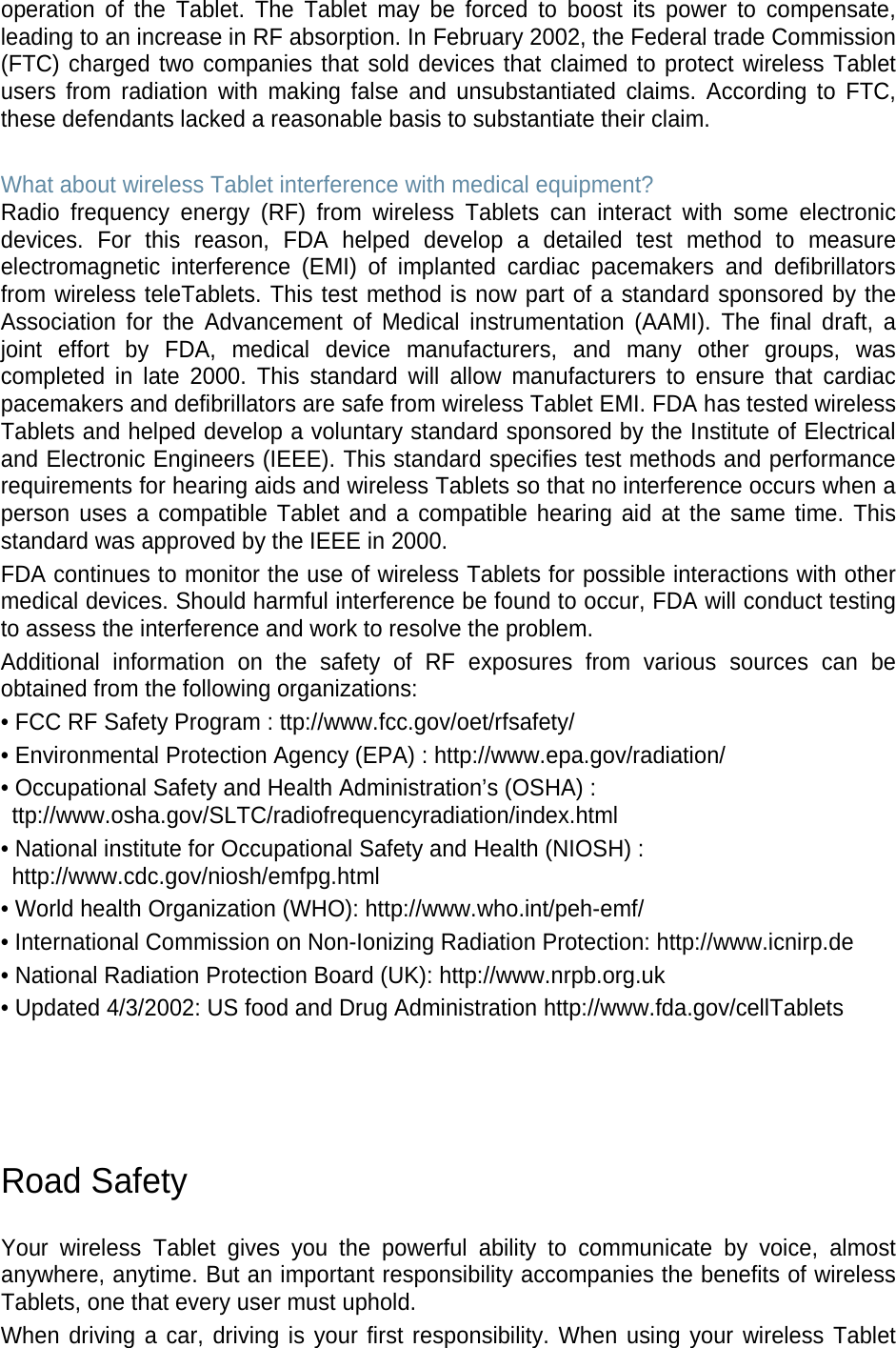 operation of the Tablet. The Tablet may be forced to boost its power to compensate, leading to an increase in RF absorption. In February 2002, the Federal trade Commission (FTC) charged two companies that sold devices that claimed to protect wireless Tablet users from radiation with making false and unsubstantiated claims. According to FTC, these defendants lacked a reasonable basis to substantiate their claim. What about wireless Tablet interference with medical equipment? Radio frequency energy (RF) from wireless Tablets can interact with some electronic devices. For this reason, FDA helped develop a detailed test method to measure electromagnetic interference (EMI) of implanted cardiac pacemakers and defibrillators from wireless teleTablets. This test method is now part of a standard sponsored by the Association for the Advancement of Medical instrumentation (AAMI). The final draft, a joint effort by FDA, medical device manufacturers, and many other groups, was completed in late 2000. This standard will allow manufacturers to ensure that cardiac pacemakers and defibrillators are safe from wireless Tablet EMI. FDA has tested wireless Tablets and helped develop a voluntary standard sponsored by the Institute of Electrical and Electronic Engineers (IEEE). This standard specifies test methods and performance requirements for hearing aids and wireless Tablets so that no interference occurs when a person uses a compatible Tablet and a compatible hearing aid at the same time. This standard was approved by the IEEE in 2000. FDA continues to monitor the use of wireless Tablets for possible interactions with other medical devices. Should harmful interference be found to occur, FDA will conduct testing to assess the interference and work to resolve the problem. Additional information on the safety of RF exposures from various sources can be obtained from the following organizations: • FCC RF Safety Program : ttp://www.fcc.gov/oet/rfsafety/ • Environmental Protection Agency (EPA) : http://www.epa.gov/radiation/ • Occupational Safety and Health Administration’s (OSHA) : ttp://www.osha.gov/SLTC/radiofrequencyradiation/index.html • National institute for Occupational Safety and Health (NIOSH) : http://www.cdc.gov/niosh/emfpg.html • World health Organization (WHO): http://www.who.int/peh-emf/ • International Commission on Non-Ionizing Radiation Protection: http://www.icnirp.de • National Radiation Protection Board (UK): http://www.nrpb.org.uk • Updated 4/3/2002: US food and Drug Administration http://www.fda.gov/cellTablets Road Safety Your wireless Tablet gives you the powerful ability to communicate by voice, almost anywhere, anytime. But an important responsibility accompanies the benefits of wireless Tablets, one that every user must uphold. When driving a car, driving is your first responsibility. When using your wireless Tablet